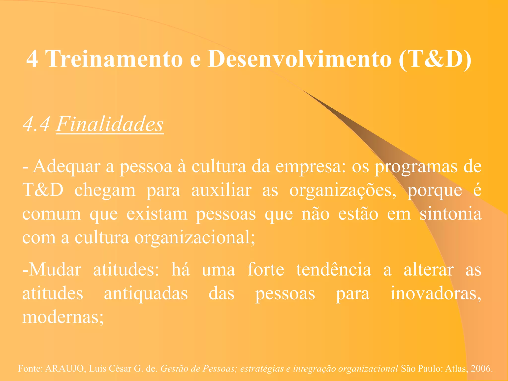 4 Treinamento e Desenvolvimento (T&D)

 4.4 Finalidades
 - Adequar a pessoa à cultura da empresa: os programas de
 T&D chegam para auxiliar as organizações, porque é
 comum que existam pessoas que não estão em sintonia
 com a cultura organizacional;
 -Mudar atitudes: há uma forte tendência a alterar as
 atitudes antiquadas das pessoas para inovadoras,
 modernas;

Fonte: ARAUJO, Luis César G. de. Gestão de Pessoas; estratégias e integração organizacional São Paulo: Atlas, 2006.
 