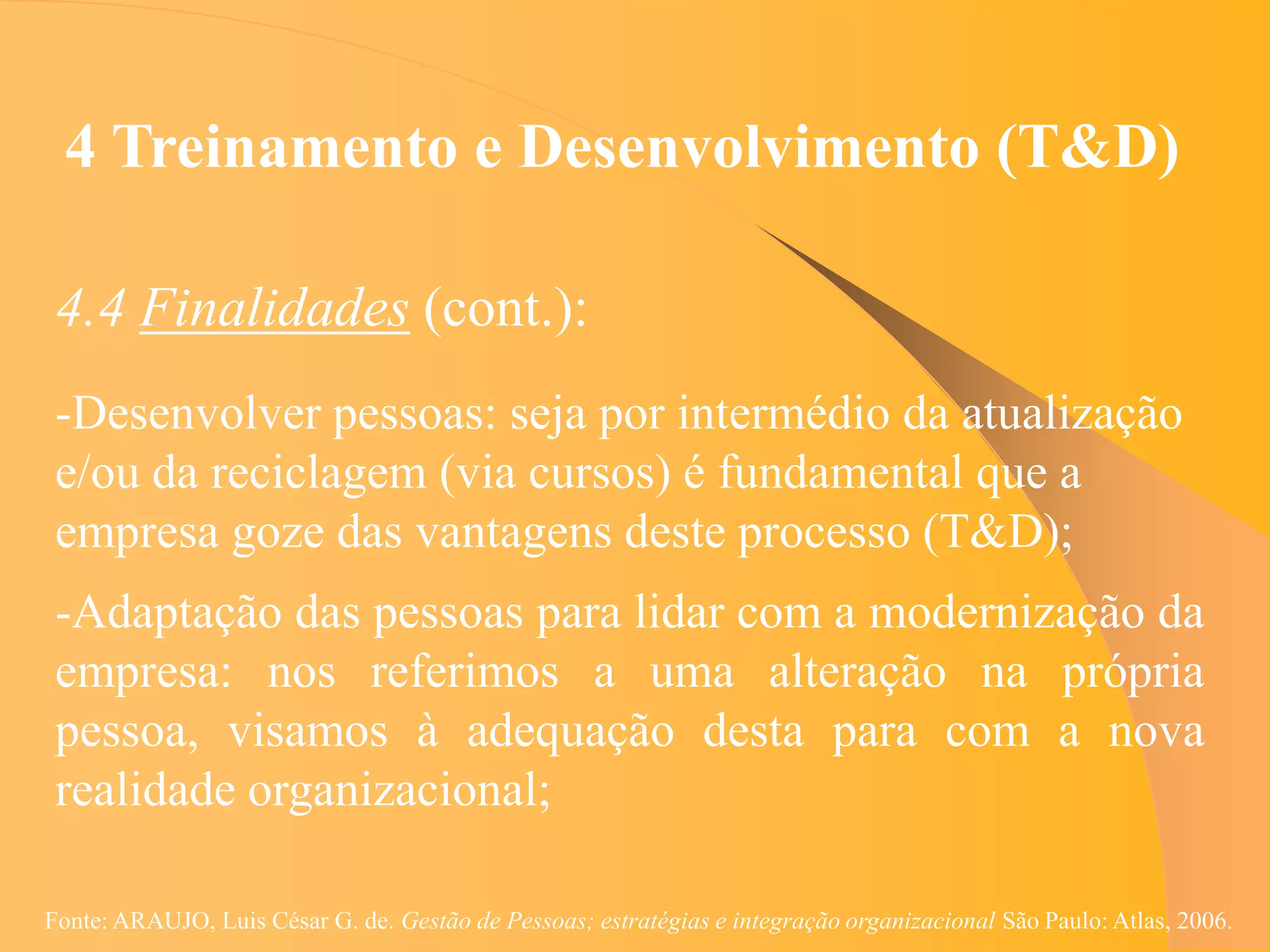 4 Treinamento e Desenvolvimento (T&D)

 4.4 Finalidades (cont.):
 -Desenvolver pessoas: seja por intermédio da atualização
 e/ou da reciclagem (via cursos) é fundamental que a
 empresa goze das vantagens deste processo (T&D);
 -Adaptação das pessoas para lidar com a modernização da
 empresa: nos referimos a uma alteração na própria
 pessoa, visamos à adequação desta para com a nova
 realidade organizacional;

Fonte: ARAUJO, Luis César G. de. Gestão de Pessoas; estratégias e integração organizacional São Paulo: Atlas, 2006.
 