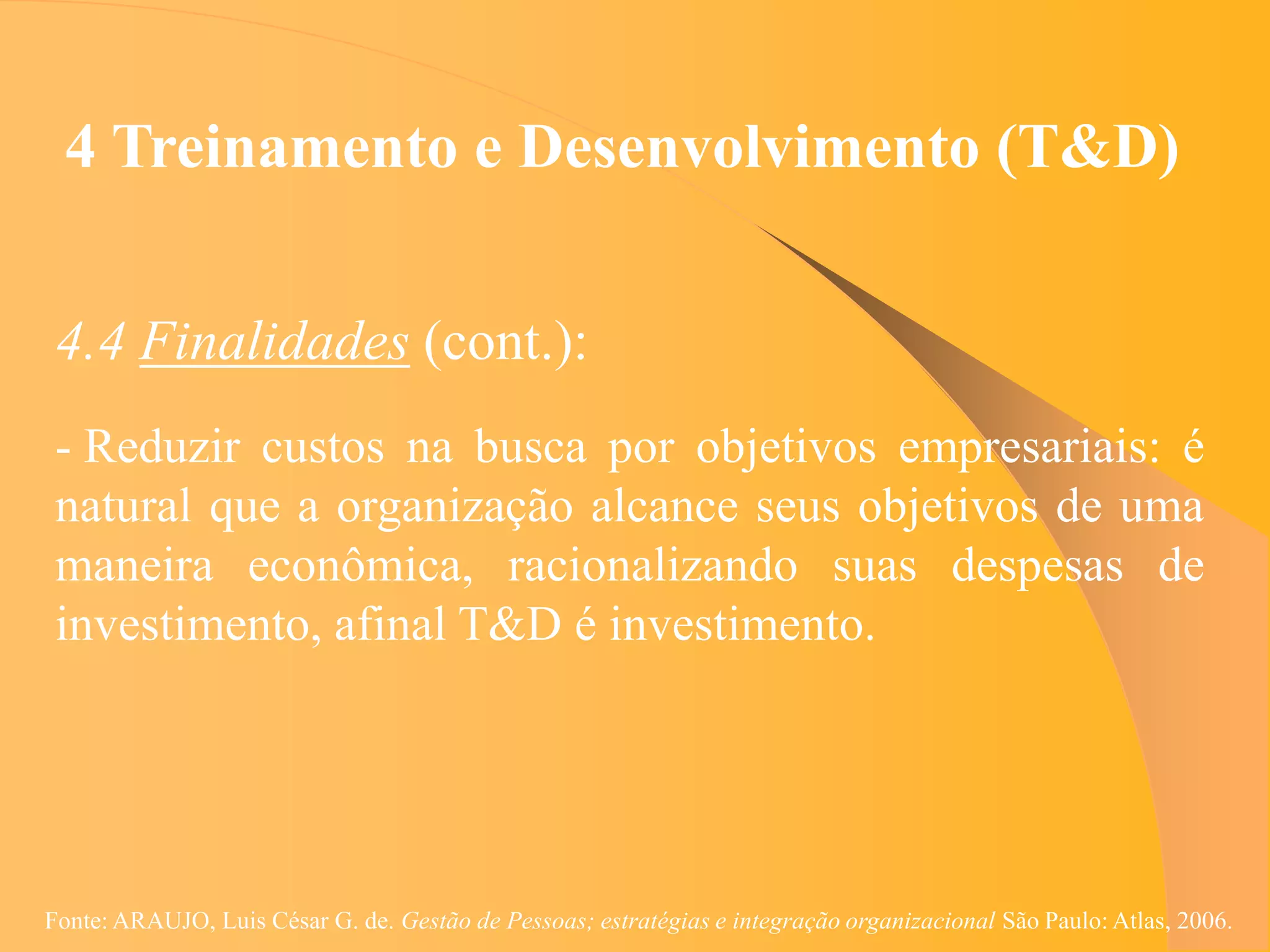 4 Treinamento e Desenvolvimento (T&D)


 4.4 Finalidades (cont.):
 - Reduzir custos na busca por objetivos empresariais: é
 natural que a organização alcance seus objetivos de uma
 maneira econômica, racionalizando suas despesas de
 investimento, afinal T&D é investimento.




Fonte: ARAUJO, Luis César G. de. Gestão de Pessoas; estratégias e integração organizacional São Paulo: Atlas, 2006.
 