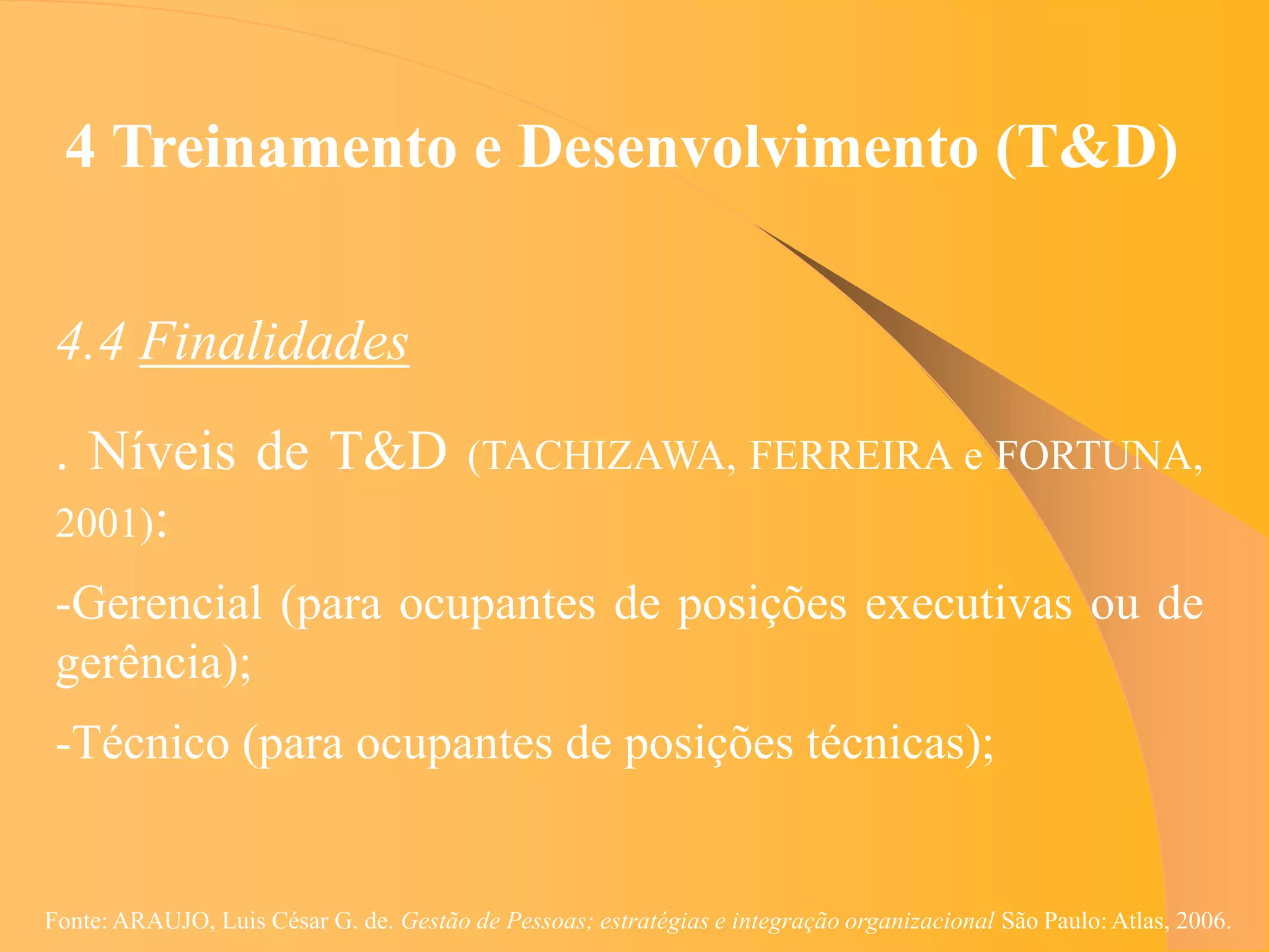 4 Treinamento e Desenvolvimento (T&D)


 4.4 Finalidades
 . Níveis de T&D                        (TACHIZAWA, FERREIRA e FORTUNA,
 2001):
 -Gerencial (para ocupantes de posições executivas ou de
 gerência);
 -Técnico (para ocupantes de posições técnicas);


Fonte: ARAUJO, Luis César G. de. Gestão de Pessoas; estratégias e integração organizacional São Paulo: Atlas, 2006.
 