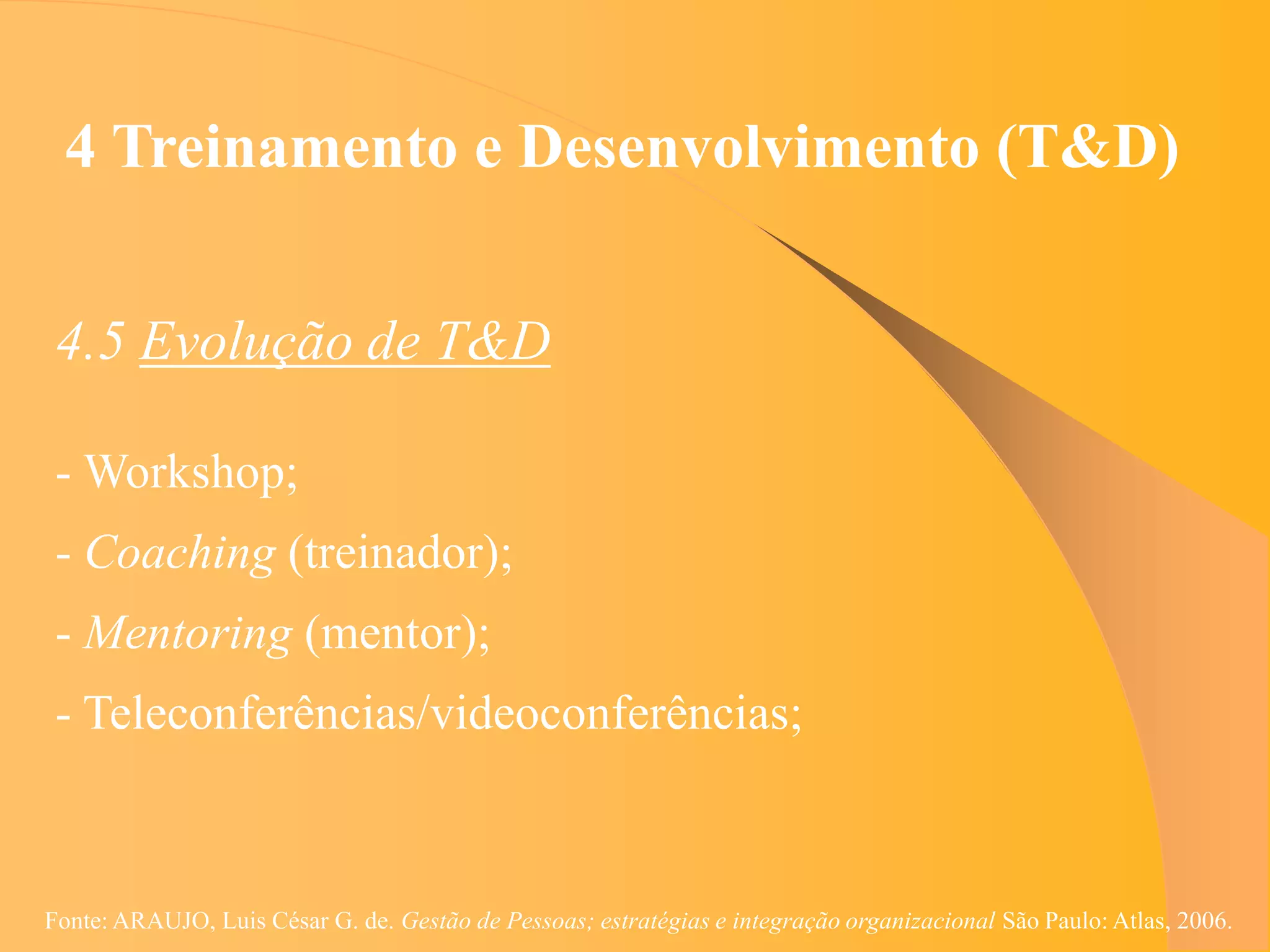 4 Treinamento e Desenvolvimento (T&D)


 4.5 Evolução de T&D

 - Workshop;
 - Coaching (treinador);
 - Mentoring (mentor);
 - Teleconferências/videoconferências;



Fonte: ARAUJO, Luis César G. de. Gestão de Pessoas; estratégias e integração organizacional São Paulo: Atlas, 2006.
 