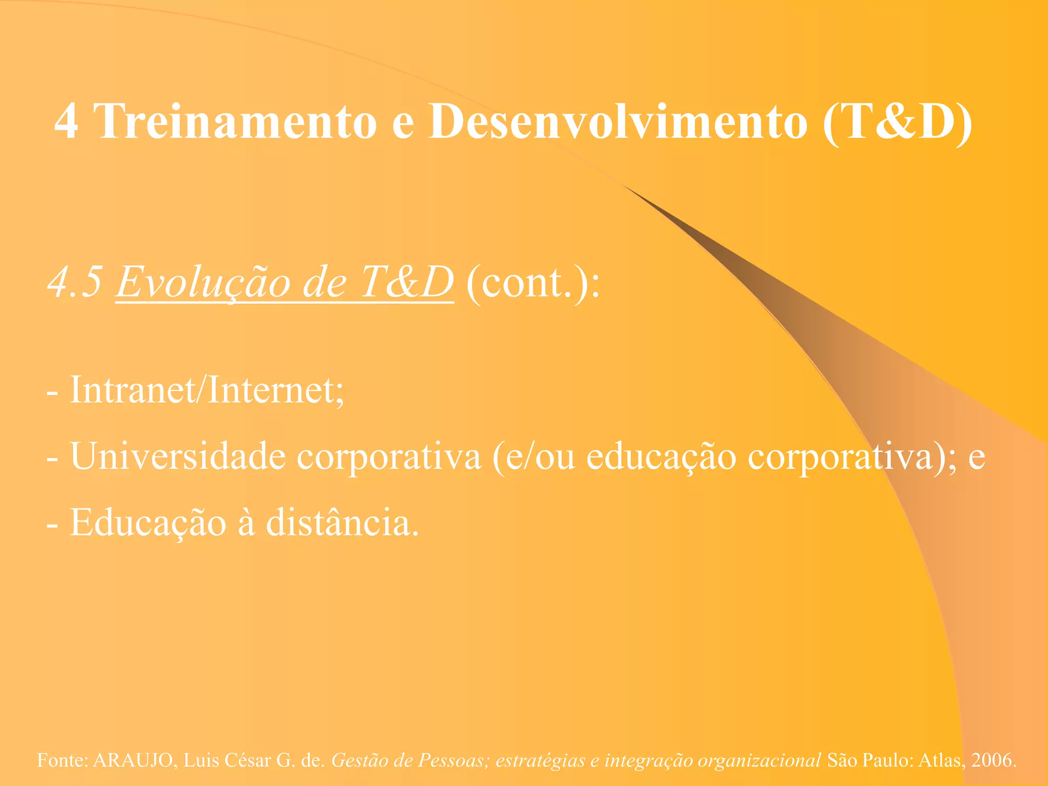 4 Treinamento e Desenvolvimento (T&D)


 4.5 Evolução de T&D (cont.):

 - Intranet/Internet;
 - Universidade corporativa (e/ou educação corporativa); e
 - Educação à distância.




Fonte: ARAUJO, Luis César G. de. Gestão de Pessoas; estratégias e integração organizacional São Paulo: Atlas, 2006.
 