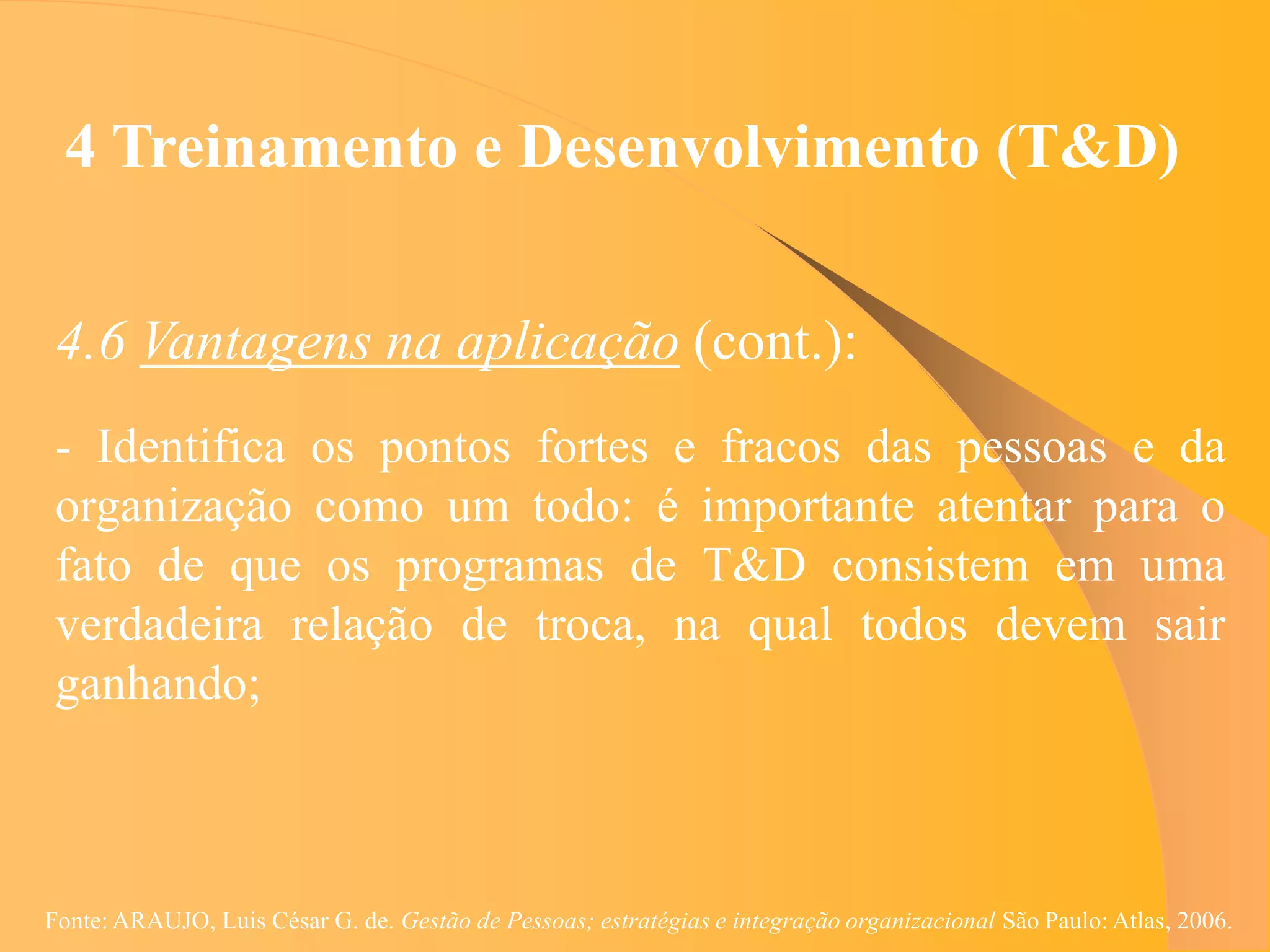 4 Treinamento e Desenvolvimento (T&D)


 4.6 Vantagens na aplicação (cont.):
 - Identifica os pontos fortes e fracos das pessoas e da
 organização como um todo: é importante atentar para o
 fato de que os programas de T&D consistem em uma
 verdadeira relação de troca, na qual todos devem sair
 ganhando;



Fonte: ARAUJO, Luis César G. de. Gestão de Pessoas; estratégias e integração organizacional São Paulo: Atlas, 2006.
 