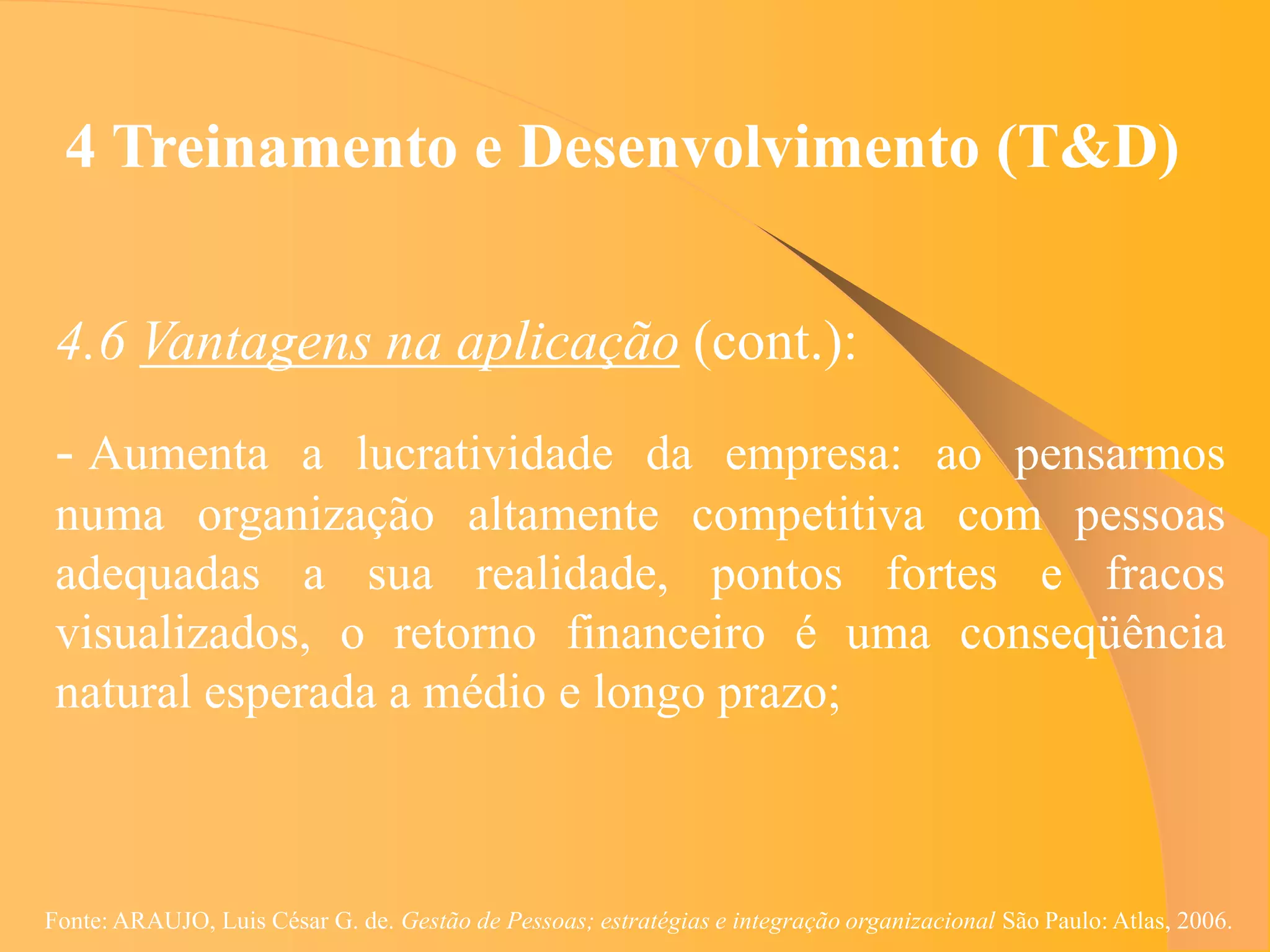 4 Treinamento e Desenvolvimento (T&D)


 4.6 Vantagens na aplicação (cont.):
 - Aumenta a lucratividade da empresa: ao pensarmos
 numa organização altamente competitiva com pessoas
 adequadas a sua realidade, pontos fortes e fracos
 visualizados, o retorno financeiro é uma conseqüência
 natural esperada a médio e longo prazo;



Fonte: ARAUJO, Luis César G. de. Gestão de Pessoas; estratégias e integração organizacional São Paulo: Atlas, 2006.
 