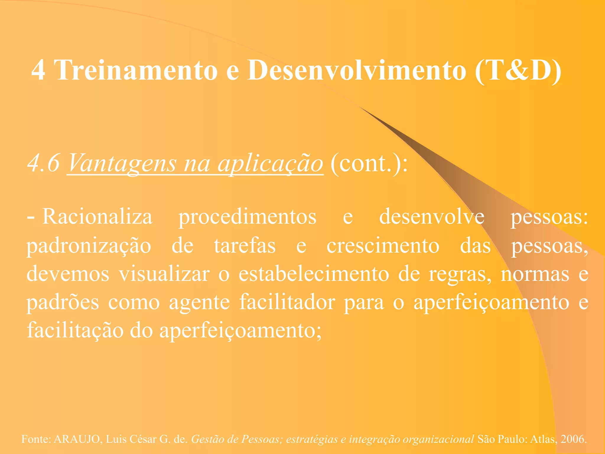 4 Treinamento e Desenvolvimento (T&D)


 4.6 Vantagens na aplicação (cont.):
 - Racionaliza procedimentos e desenvolve pessoas:
 padronização de tarefas e crescimento das pessoas,
 devemos visualizar o estabelecimento de regras, normas e
 padrões como agente facilitador para o aperfeiçoamento e
 facilitação do aperfeiçoamento;



Fonte: ARAUJO, Luis César G. de. Gestão de Pessoas; estratégias e integração organizacional São Paulo: Atlas, 2006.
 