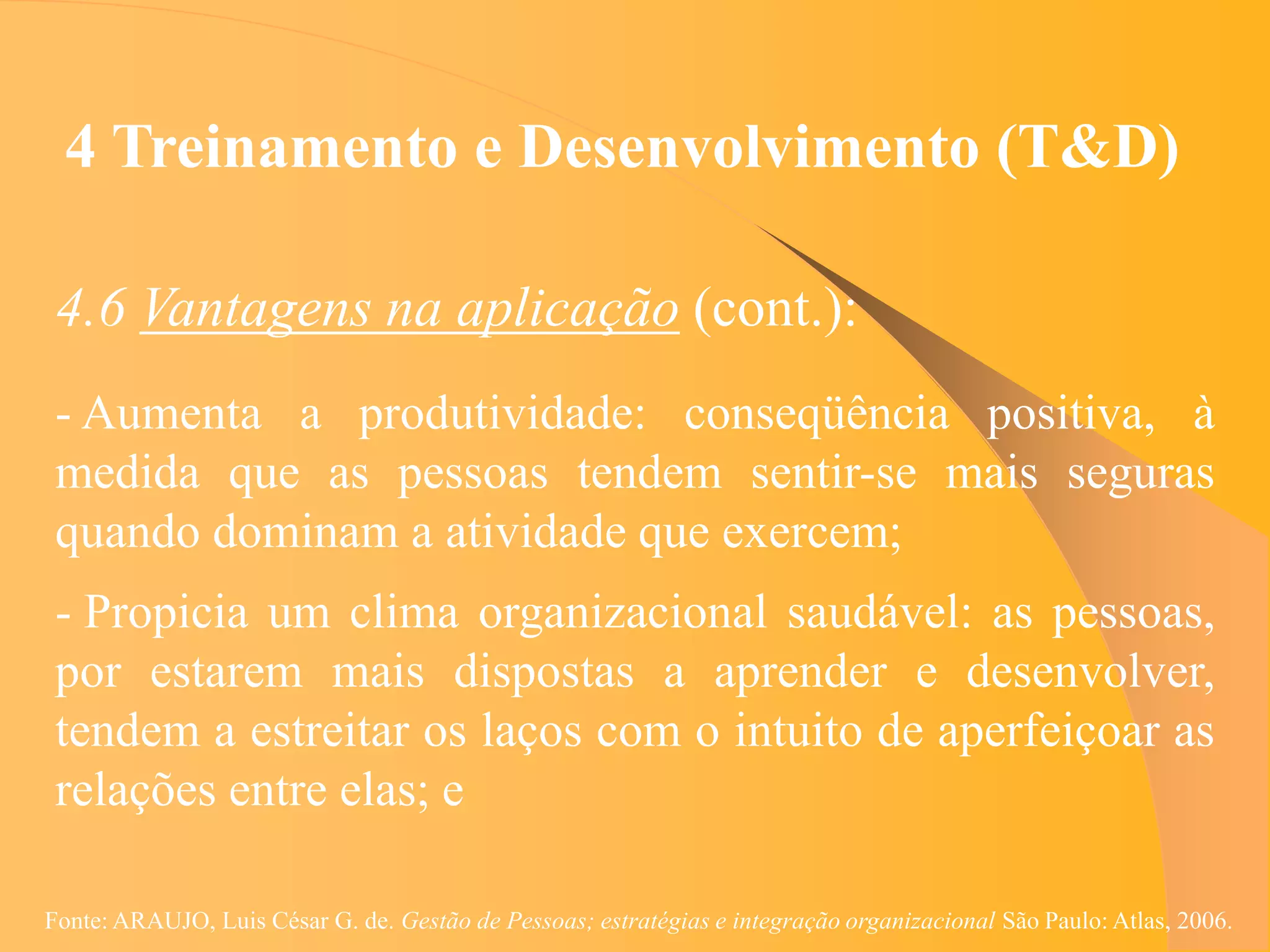 4 Treinamento e Desenvolvimento (T&D)

 4.6 Vantagens na aplicação (cont.):
 - Aumenta a produtividade: conseqüência positiva, à
 medida que as pessoas tendem sentir-se mais seguras
 quando dominam a atividade que exercem;
 - Propicia um clima organizacional saudável: as pessoas,
 por estarem mais dispostas a aprender e desenvolver,
 tendem a estreitar os laços com o intuito de aperfeiçoar as
 relações entre elas; e

Fonte: ARAUJO, Luis César G. de. Gestão de Pessoas; estratégias e integração organizacional São Paulo: Atlas, 2006.
 