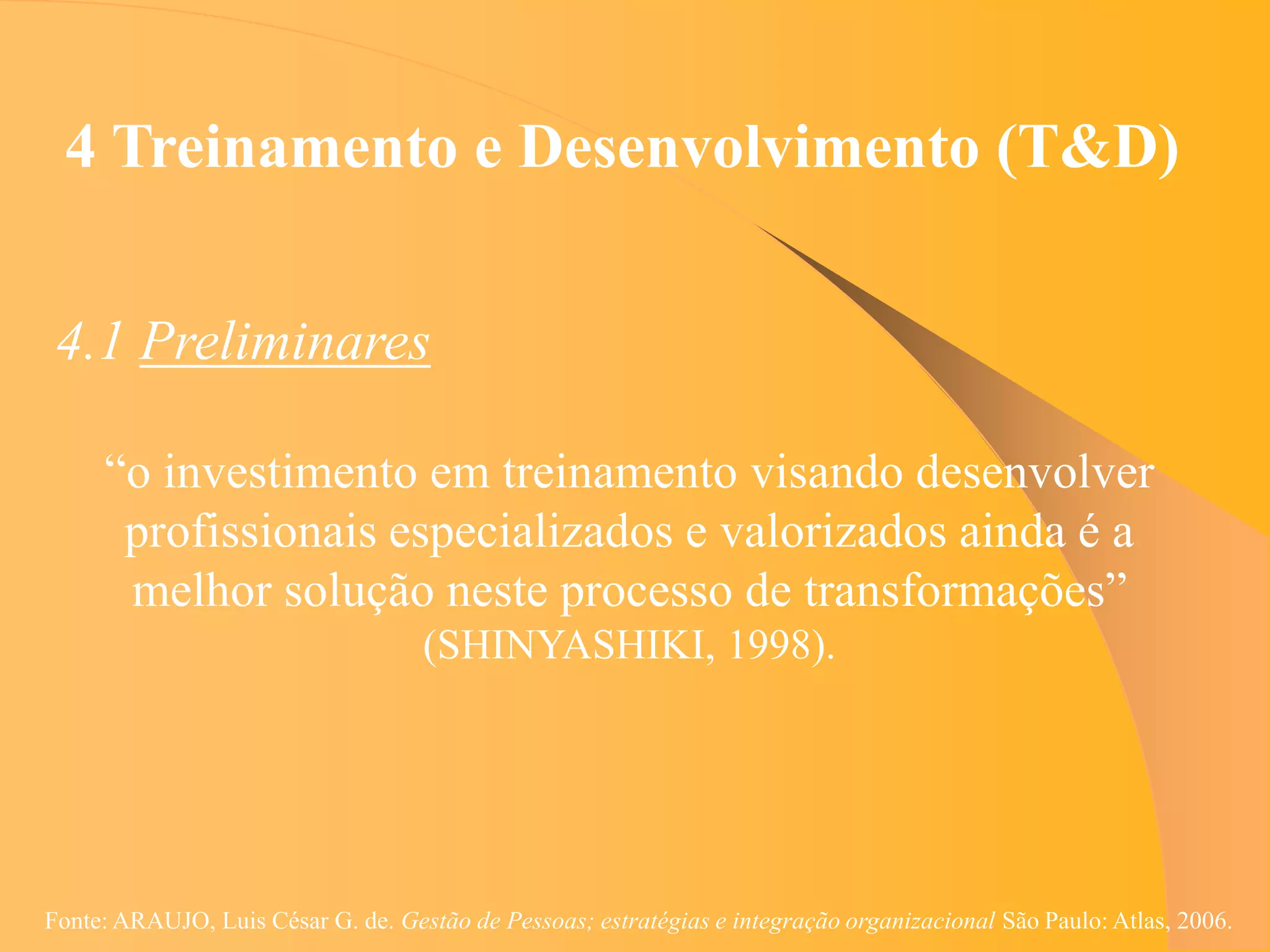 4 Treinamento e Desenvolvimento (T&D)


 4.1 Preliminares

     “o investimento em treinamento visando desenvolver
      profissionais especializados e valorizados ainda é a
      melhor solução neste processo de transformações”
                                    (SHINYASHIKI, 1998).




Fonte: ARAUJO, Luis César G. de. Gestão de Pessoas; estratégias e integração organizacional São Paulo: Atlas, 2006.
 