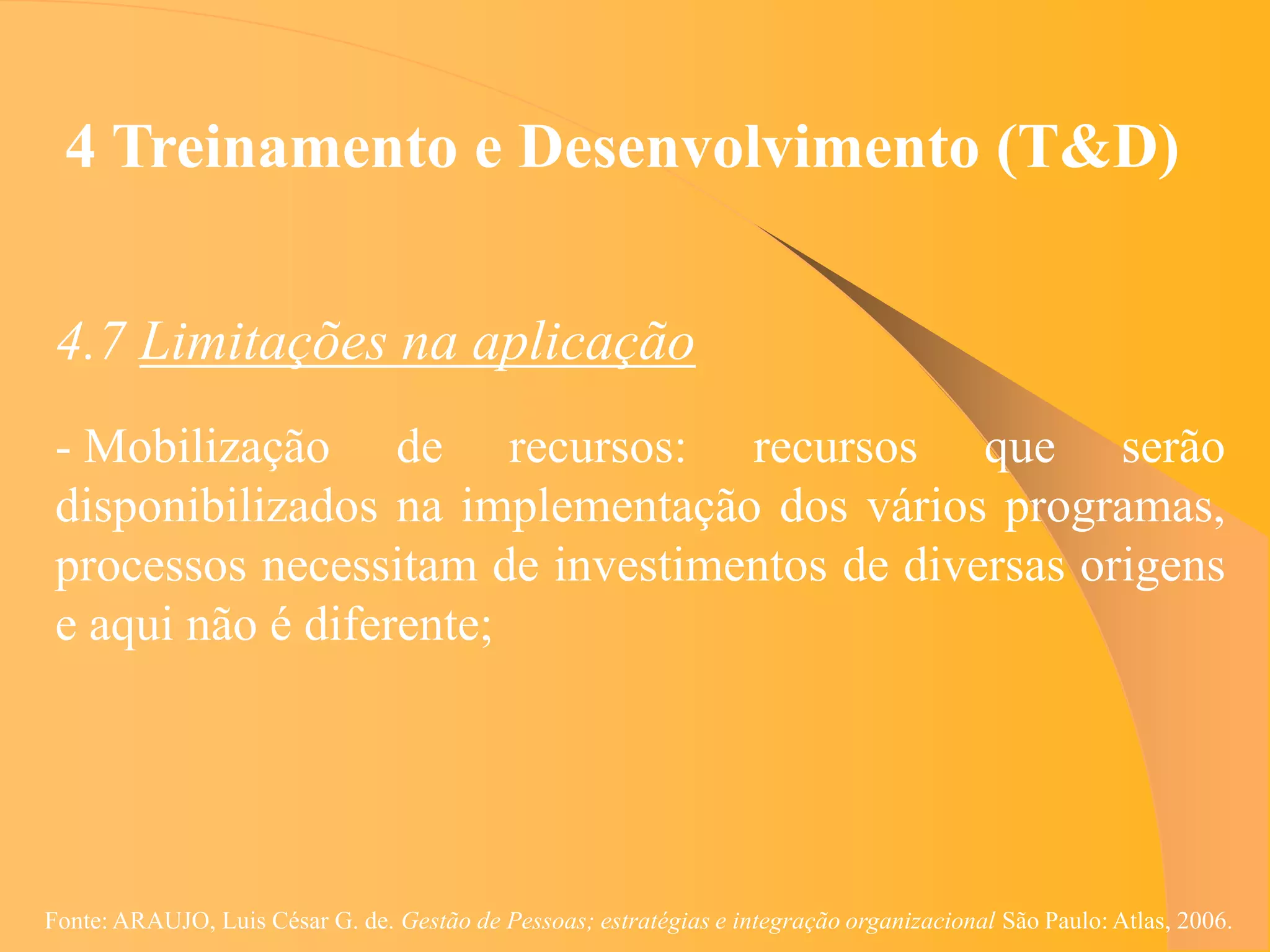 4 Treinamento e Desenvolvimento (T&D)


 4.7 Limitações na aplicação
 - Mobilização de recursos: recursos que serão
 disponibilizados na implementação dos vários programas,
 processos necessitam de investimentos de diversas origens
 e aqui não é diferente;




Fonte: ARAUJO, Luis César G. de. Gestão de Pessoas; estratégias e integração organizacional São Paulo: Atlas, 2006.
 