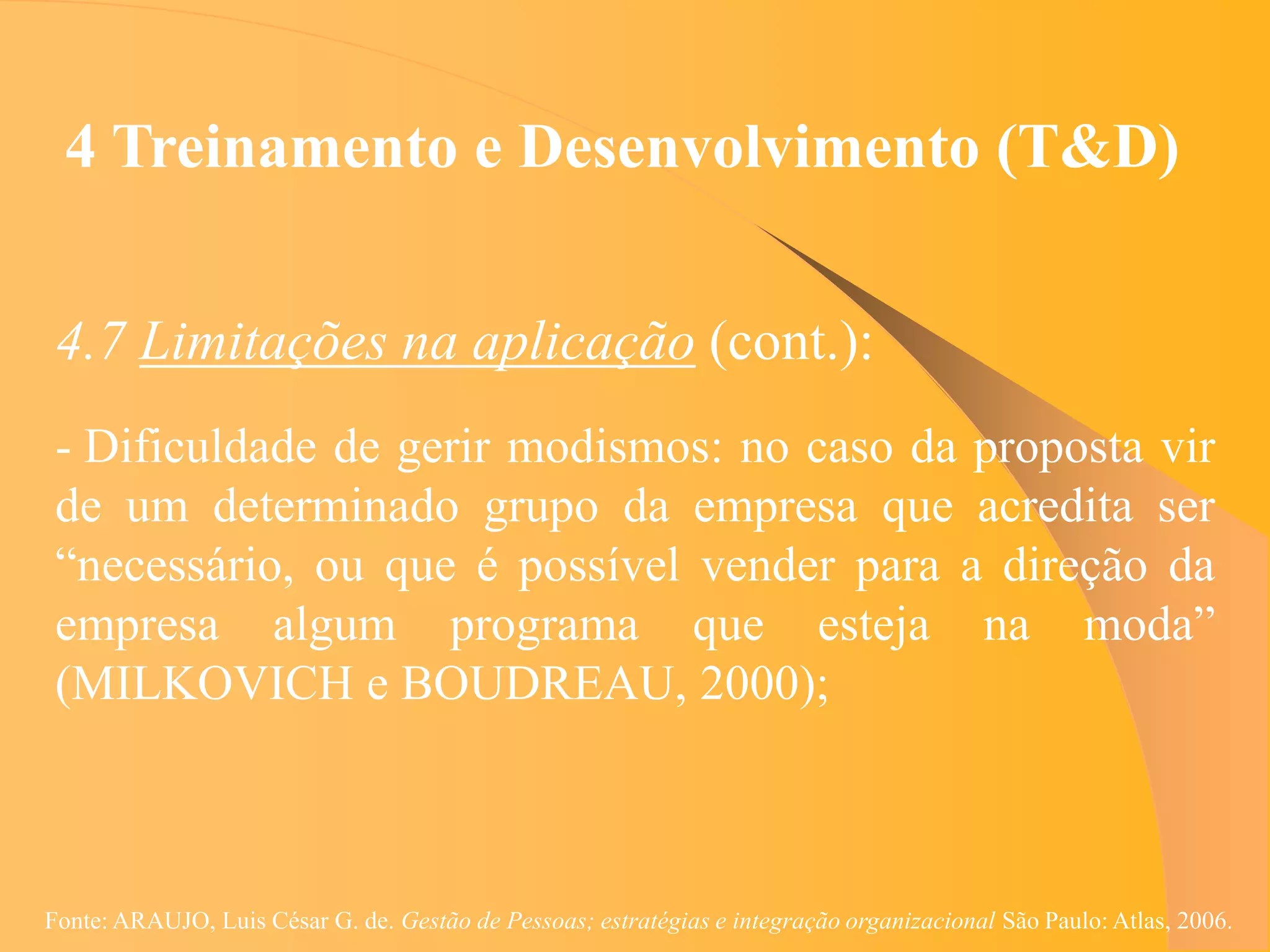 4 Treinamento e Desenvolvimento (T&D)


 4.7 Limitações na aplicação (cont.):
 - Dificuldade de gerir modismos: no caso da proposta vir
 de um determinado grupo da empresa que acredita ser
 “necessário, ou que é possível vender para a direção da
 empresa algum programa que esteja na moda”
 (MILKOVICH e BOUDREAU, 2000);



Fonte: ARAUJO, Luis César G. de. Gestão de Pessoas; estratégias e integração organizacional São Paulo: Atlas, 2006.
 