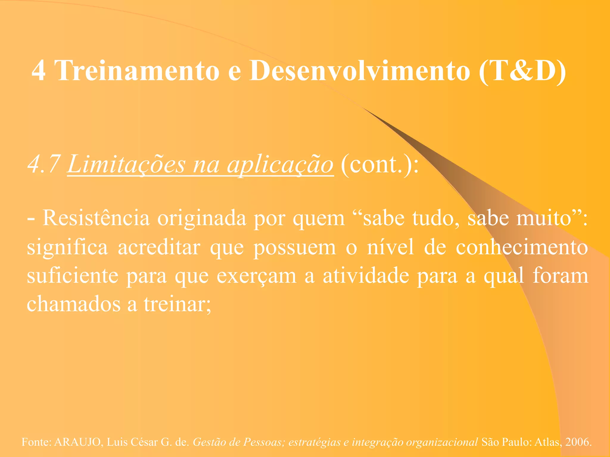 4 Treinamento e Desenvolvimento (T&D)


 4.7 Limitações na aplicação (cont.):
 - Resistência originada por quem “sabe tudo, sabe muito”:
 significa acreditar que possuem o nível de conhecimento
 suficiente para que exerçam a atividade para a qual foram
 chamados a treinar;




Fonte: ARAUJO, Luis César G. de. Gestão de Pessoas; estratégias e integração organizacional São Paulo: Atlas, 2006.
 