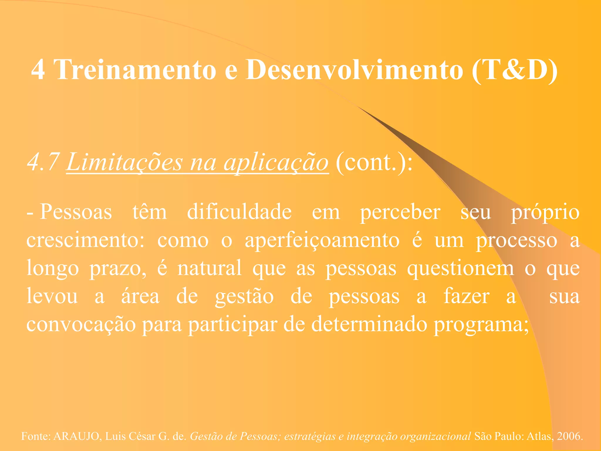 4 Treinamento e Desenvolvimento (T&D)


 4.7 Limitações na aplicação (cont.):
 - Pessoas têm dificuldade em perceber seu próprio
 crescimento: como o aperfeiçoamento é um processo a
 longo prazo, é natural que as pessoas questionem o que
 levou a área de gestão de pessoas a fazer a sua
 convocação para participar de determinado programa;



Fonte: ARAUJO, Luis César G. de. Gestão de Pessoas; estratégias e integração organizacional São Paulo: Atlas, 2006.
 