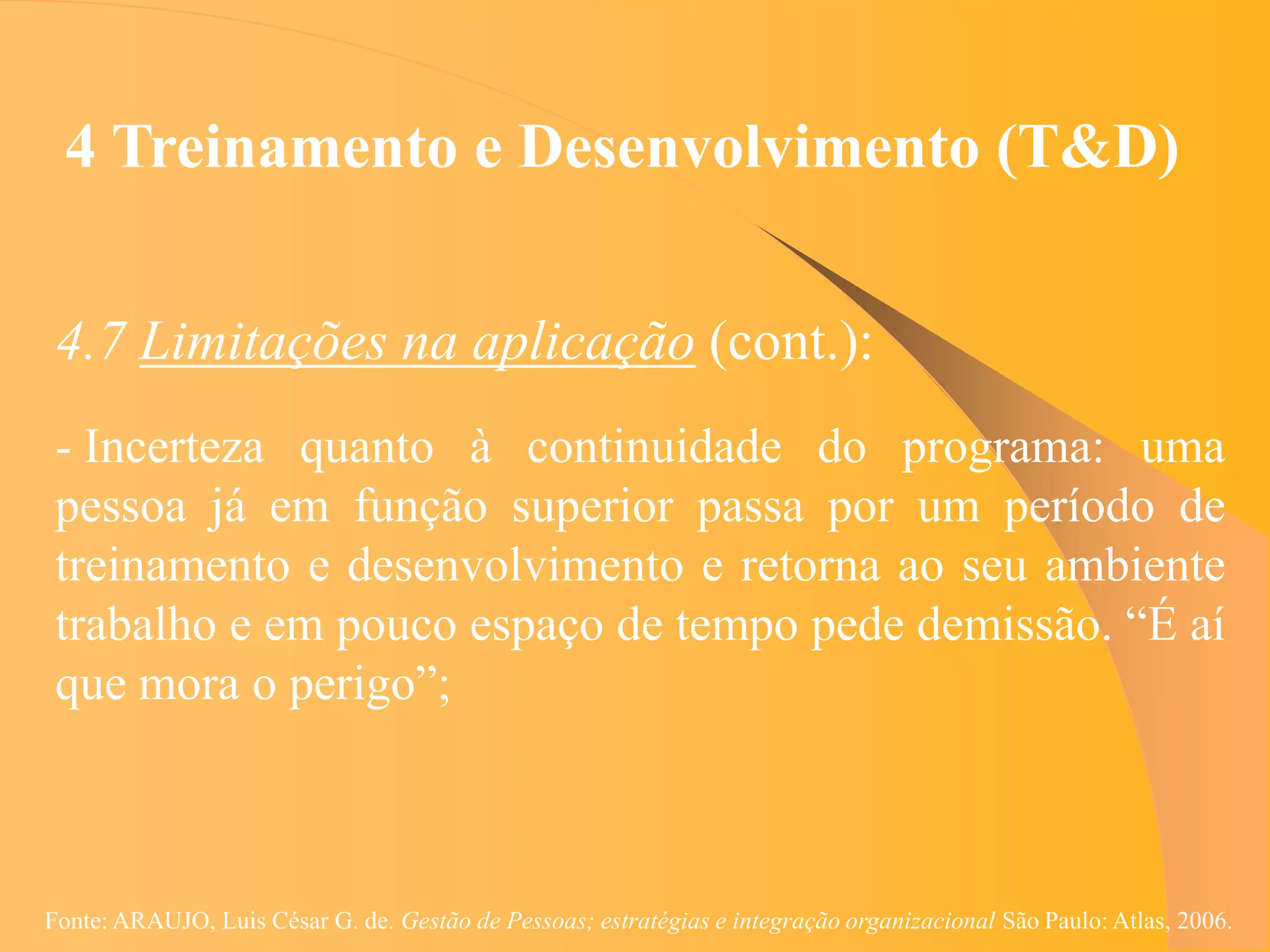 4 Treinamento e Desenvolvimento (T&D)


 4.7 Limitações na aplicação (cont.):
 - Incerteza quanto à continuidade do programa: uma
 pessoa já em função superior passa por um período de
 treinamento e desenvolvimento e retorna ao seu ambiente
 trabalho e em pouco espaço de tempo pede demissão. “É aí
 que mora o perigo”;



Fonte: ARAUJO, Luis César G. de. Gestão de Pessoas; estratégias e integração organizacional São Paulo: Atlas, 2006.
 