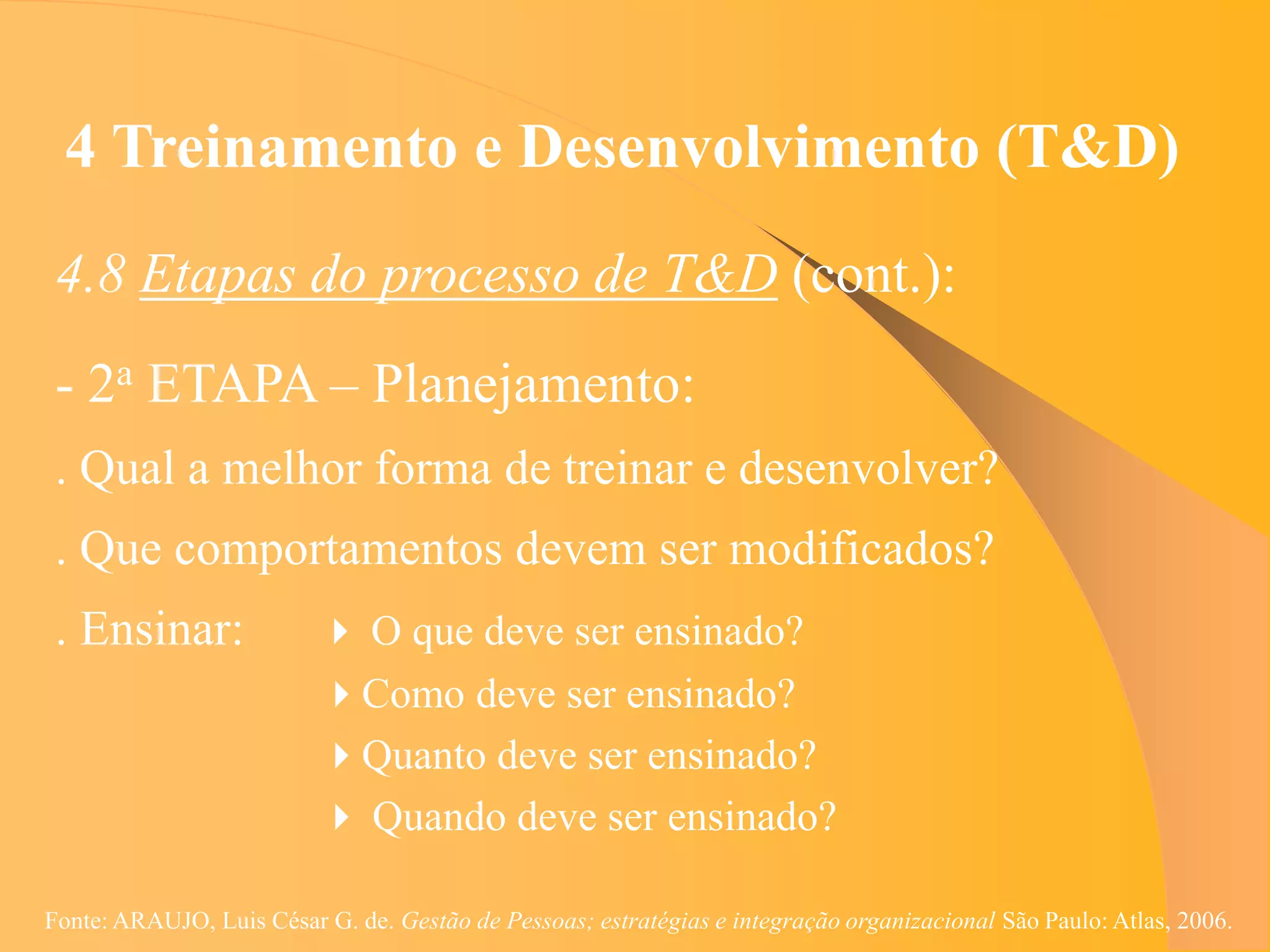 4 Treinamento e Desenvolvimento (T&D)
 4.8 Etapas do processo de T&D (cont.):
 - 2a ETAPA – Planejamento:
 . Qual a melhor forma de treinar e desenvolver?
 . Que comportamentos devem ser modificados?
 . Ensinar:                O que deve ser ensinado?
                          Como deve ser ensinado?
                          Quanto deve ser ensinado?
                           Quando deve ser ensinado?

Fonte: ARAUJO, Luis César G. de. Gestão de Pessoas; estratégias e integração organizacional São Paulo: Atlas, 2006.
 