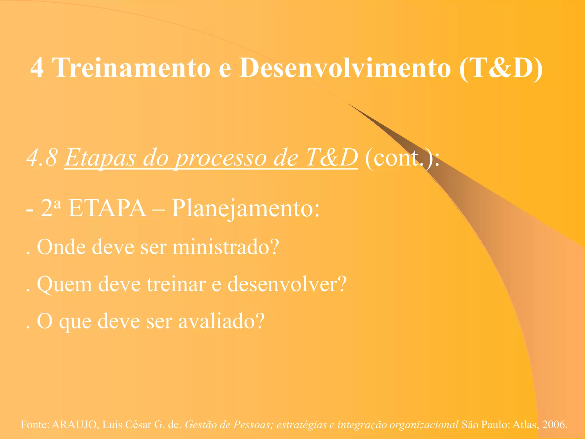 4 Treinamento e Desenvolvimento (T&D)


 4.8 Etapas do processo de T&D (cont.):
 - 2a ETAPA – Planejamento:
 . Onde deve ser ministrado?
 . Quem deve treinar e desenvolver?
 . O que deve ser avaliado?



Fonte: ARAUJO, Luis César G. de. Gestão de Pessoas; estratégias e integração organizacional São Paulo: Atlas, 2006.
 