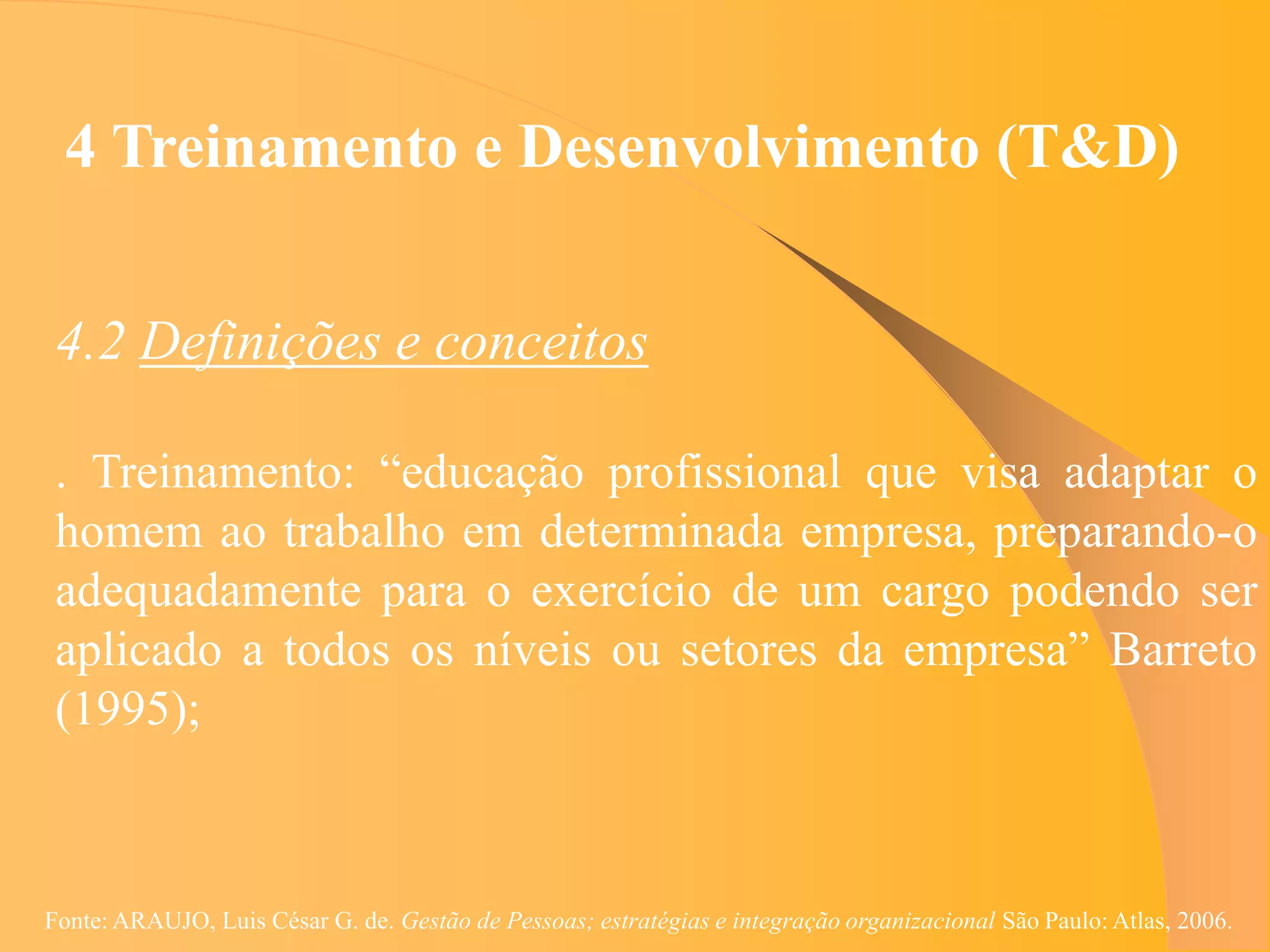 4 Treinamento e Desenvolvimento (T&D)


 4.2 Definições e conceitos

 . Treinamento: “educação profissional que visa adaptar o
 homem ao trabalho em determinada empresa, preparando-o
 adequadamente para o exercício de um cargo podendo ser
 aplicado a todos os níveis ou setores da empresa” Barreto
 (1995);



Fonte: ARAUJO, Luis César G. de. Gestão de Pessoas; estratégias e integração organizacional São Paulo: Atlas, 2006.
 