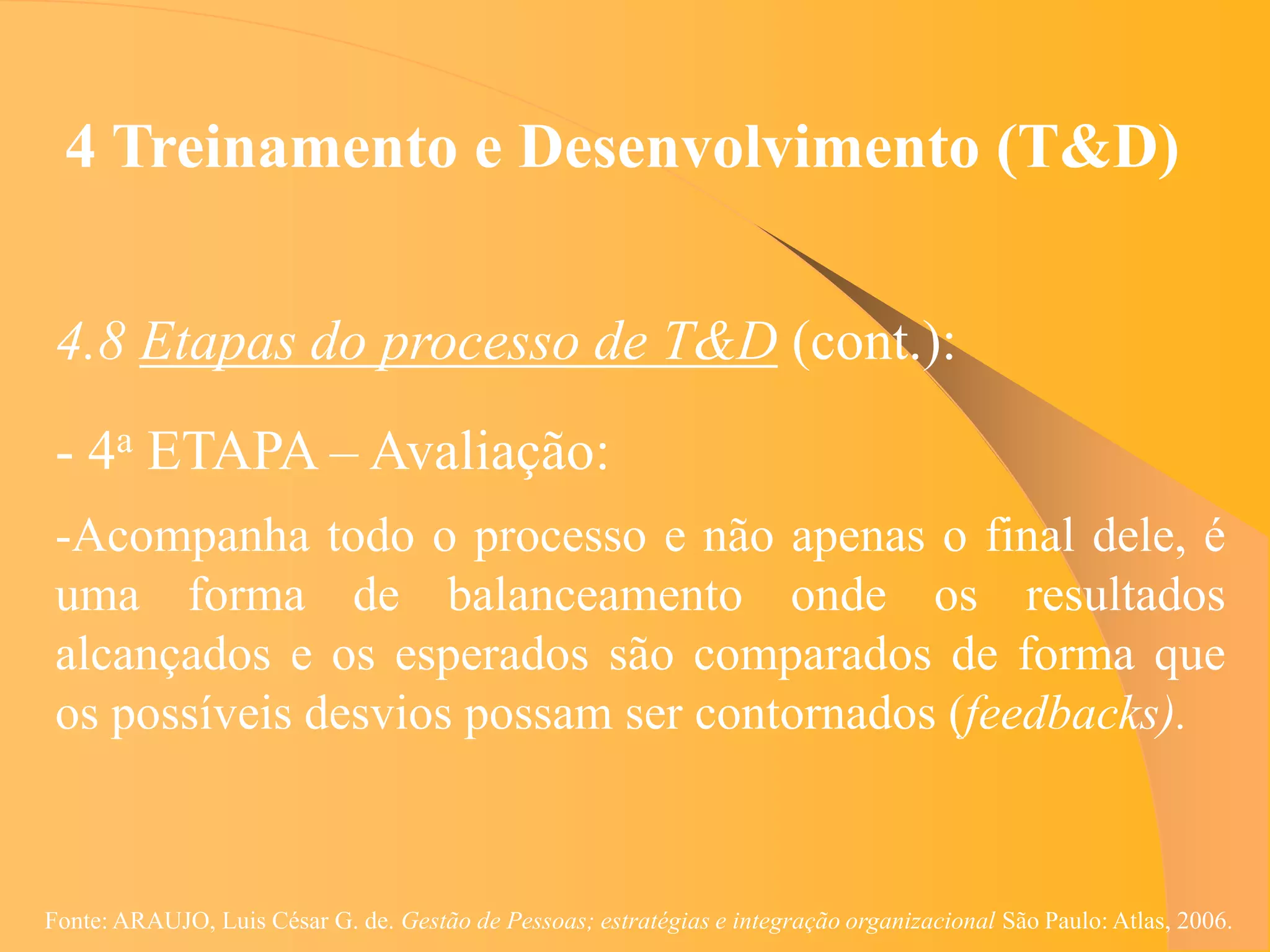4 Treinamento e Desenvolvimento (T&D)


 4.8 Etapas do processo de T&D (cont.):
 - 4a ETAPA – Avaliação:
 -Acompanha todo o processo e não apenas o final dele, é
 uma forma de balanceamento onde os resultados
 alcançados e os esperados são comparados de forma que
 os possíveis desvios possam ser contornados (feedbacks).



Fonte: ARAUJO, Luis César G. de. Gestão de Pessoas; estratégias e integração organizacional São Paulo: Atlas, 2006.
 