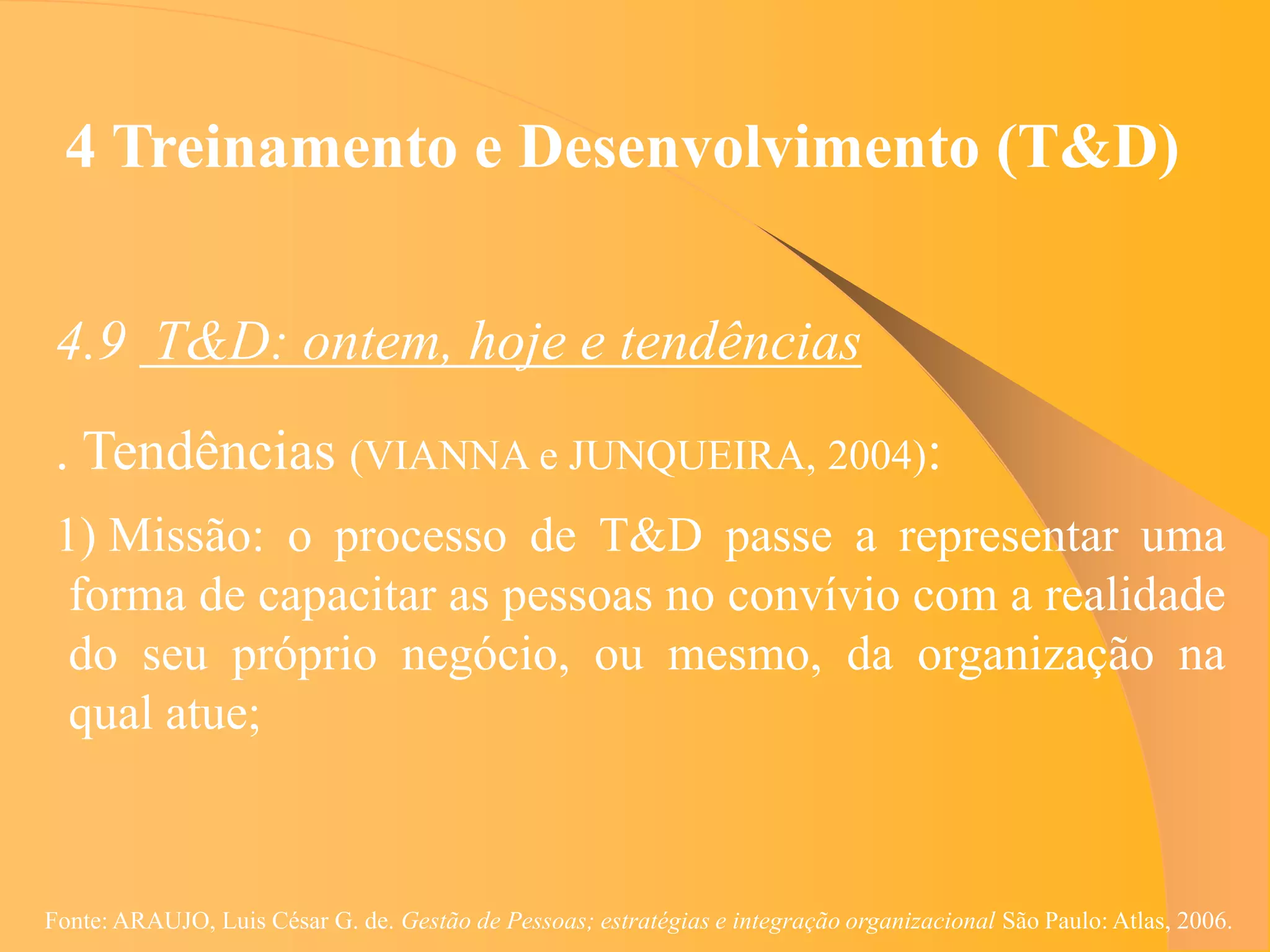 4 Treinamento e Desenvolvimento (T&D)


 4.9 T&D: ontem, hoje e tendências
 . Tendências (VIANNA e JUNQUEIRA, 2004):
 1) Missão: o processo de T&D passe a representar uma
  forma de capacitar as pessoas no convívio com a realidade
  do seu próprio negócio, ou mesmo, da organização na
  qual atue;



Fonte: ARAUJO, Luis César G. de. Gestão de Pessoas; estratégias e integração organizacional São Paulo: Atlas, 2006.
 