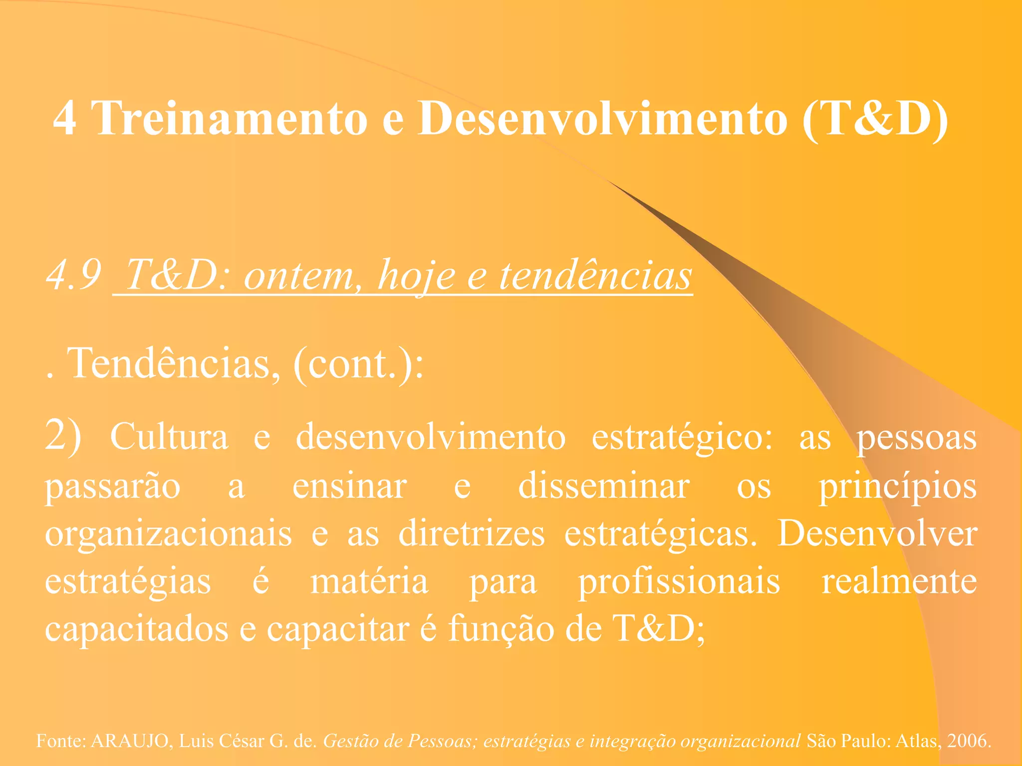 4 Treinamento e Desenvolvimento (T&D)


 4.9 T&D: ontem, hoje e tendências
 . Tendências, (cont.):
 2) Cultura e desenvolvimento estratégico: as pessoas
 passarão a ensinar e disseminar os princípios
 organizacionais e as diretrizes estratégicas. Desenvolver
 estratégias é matéria para profissionais realmente
 capacitados e capacitar é função de T&D;

Fonte: ARAUJO, Luis César G. de. Gestão de Pessoas; estratégias e integração organizacional São Paulo: Atlas, 2006.
 