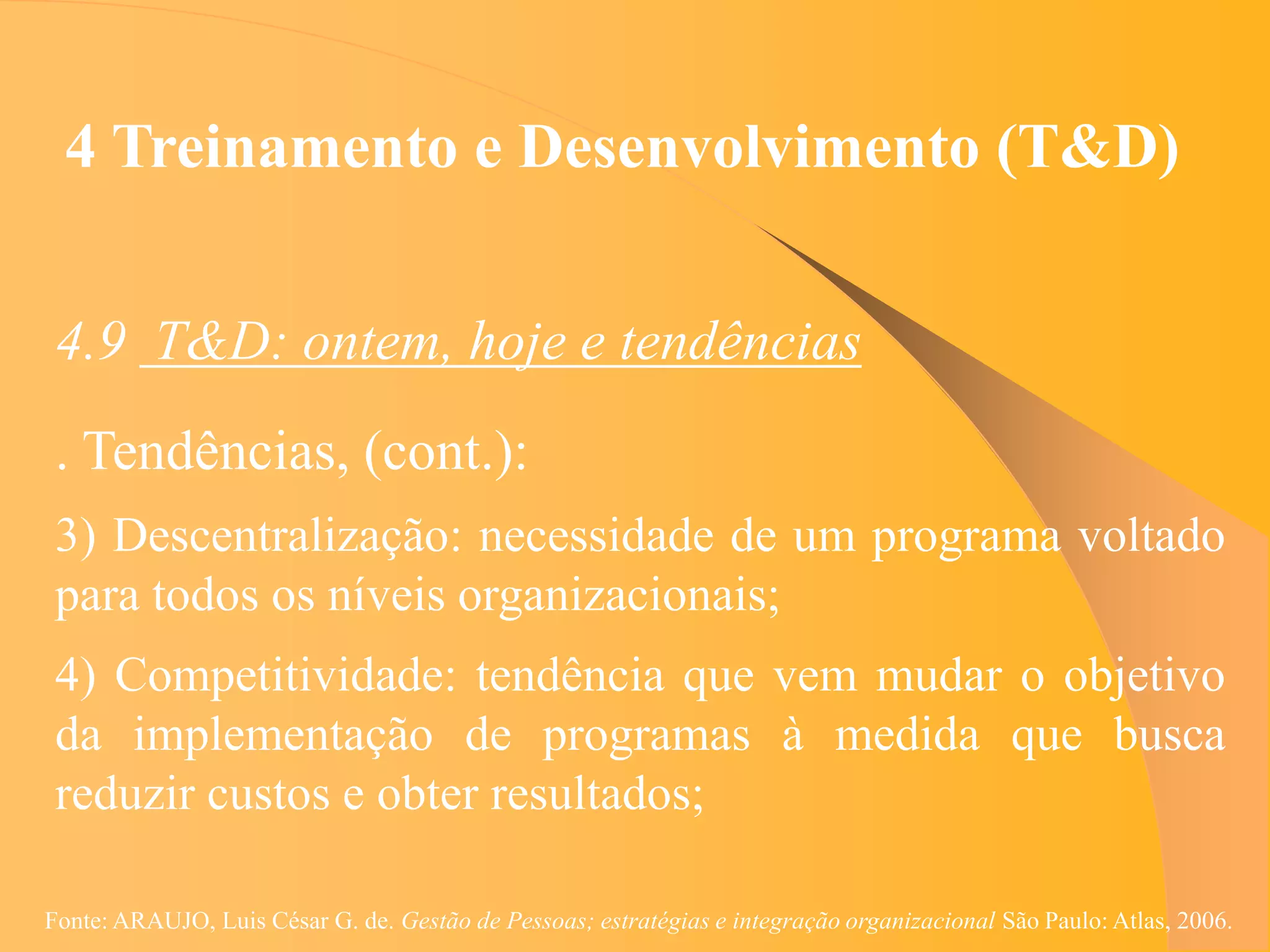 4 Treinamento e Desenvolvimento (T&D)


 4.9 T&D: ontem, hoje e tendências
 . Tendências, (cont.):
 3) Descentralização: necessidade de um programa voltado
 para todos os níveis organizacionais;
 4) Competitividade: tendência que vem mudar o objetivo
 da implementação de programas à medida que busca
 reduzir custos e obter resultados;

Fonte: ARAUJO, Luis César G. de. Gestão de Pessoas; estratégias e integração organizacional São Paulo: Atlas, 2006.
 