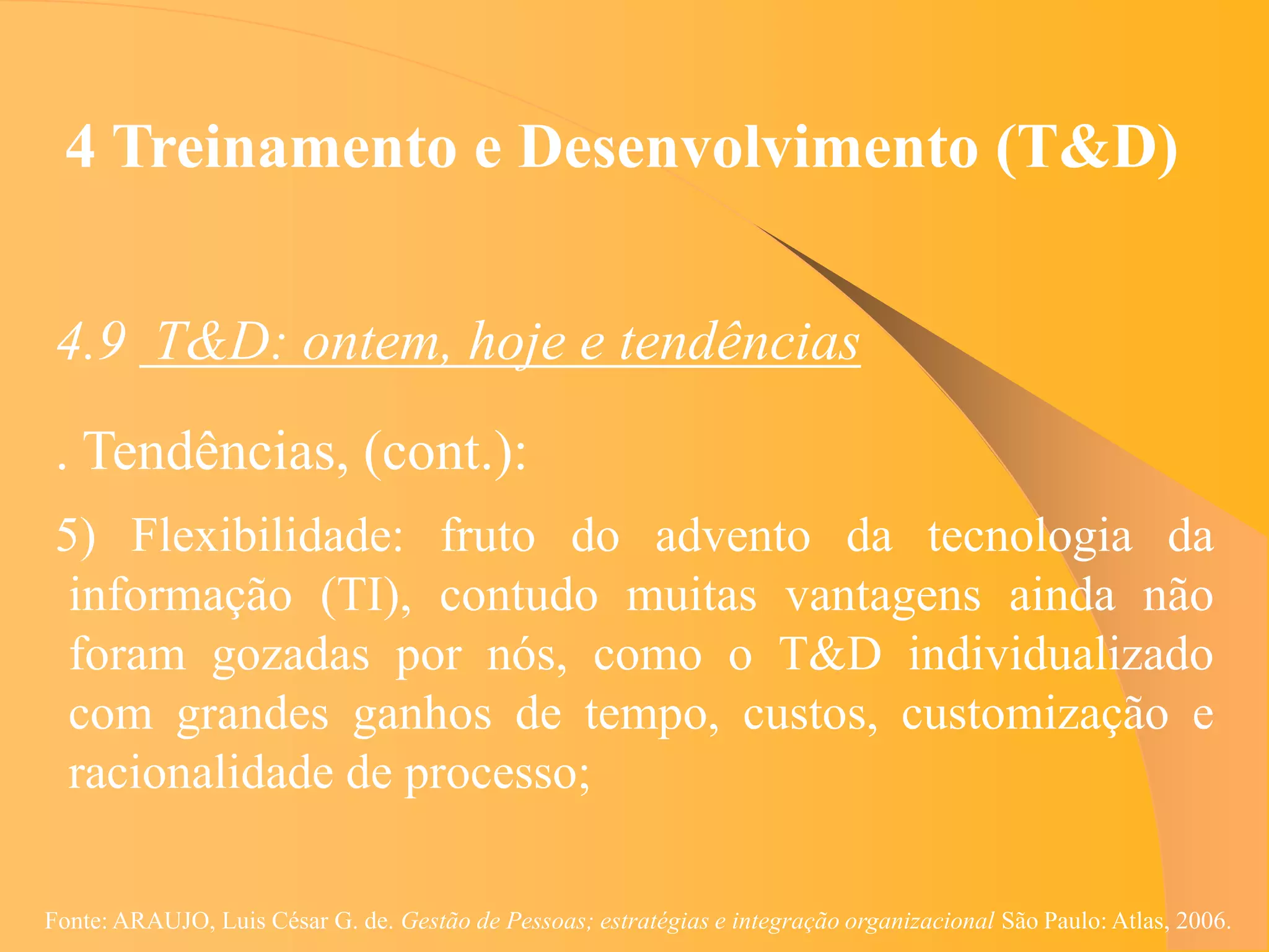 4 Treinamento e Desenvolvimento (T&D)


 4.9 T&D: ontem, hoje e tendências
 . Tendências, (cont.):
 5) Flexibilidade: fruto do advento da tecnologia da
  informação (TI), contudo muitas vantagens ainda não
  foram gozadas por nós, como o T&D individualizado
  com grandes ganhos de tempo, custos, customização e
  racionalidade de processo;

Fonte: ARAUJO, Luis César G. de. Gestão de Pessoas; estratégias e integração organizacional São Paulo: Atlas, 2006.
 