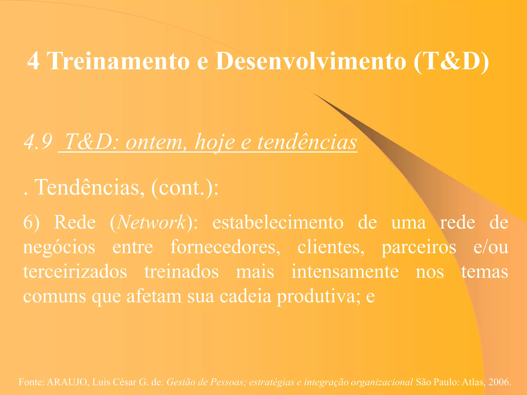 4 Treinamento e Desenvolvimento (T&D)


 4.9 T&D: ontem, hoje e tendências
 . Tendências, (cont.):
 6) Rede (Network): estabelecimento de uma rede de
 negócios entre fornecedores, clientes, parceiros e/ou
 terceirizados treinados mais intensamente nos temas
 comuns que afetam sua cadeia produtiva; e



Fonte: ARAUJO, Luis César G. de. Gestão de Pessoas; estratégias e integração organizacional São Paulo: Atlas, 2006.
 