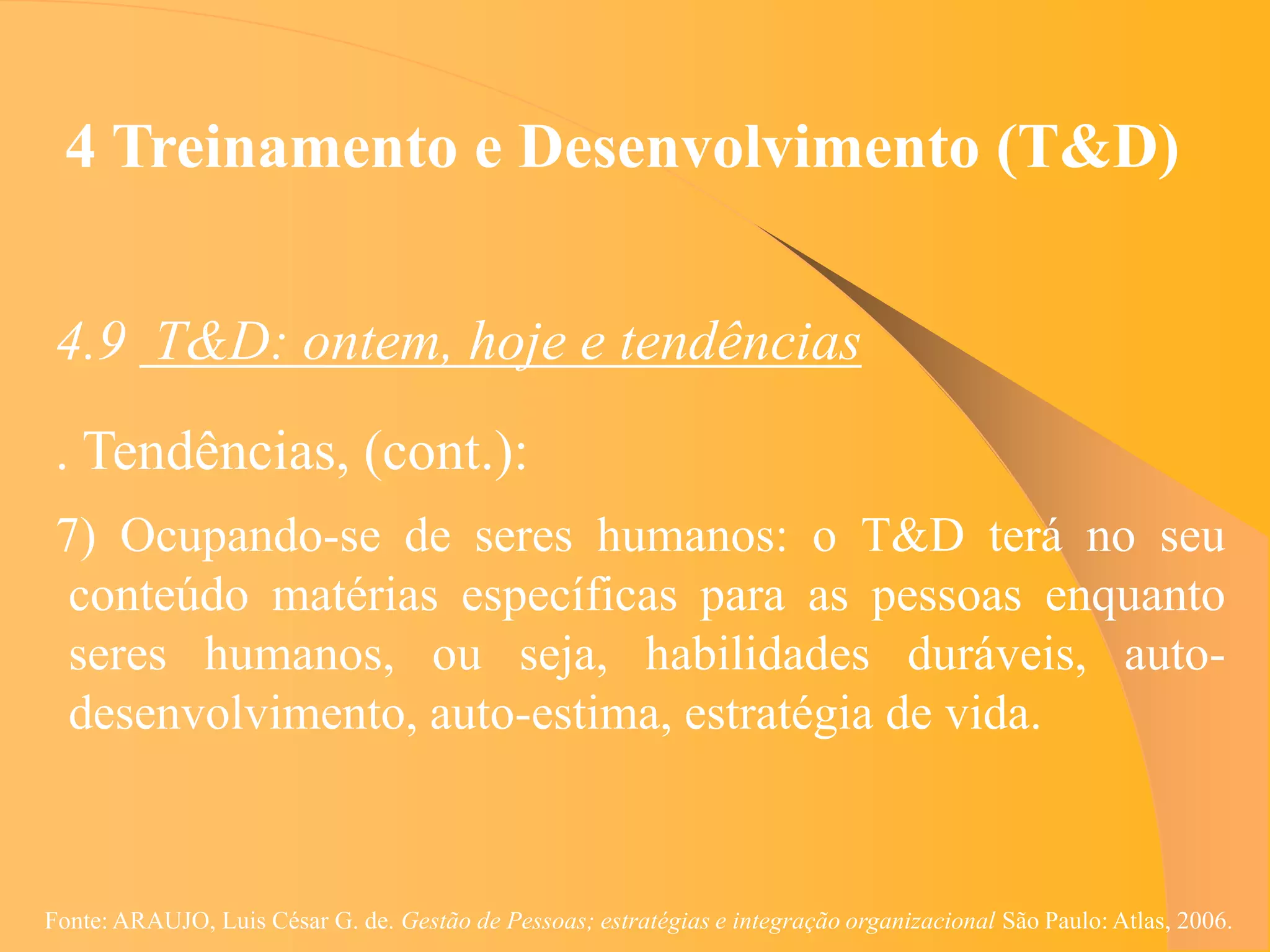 4 Treinamento e Desenvolvimento (T&D)


 4.9 T&D: ontem, hoje e tendências
 . Tendências, (cont.):
 7) Ocupando-se de seres humanos: o T&D terá no seu
  conteúdo matérias específicas para as pessoas enquanto
  seres humanos, ou seja, habilidades duráveis, auto-
  desenvolvimento, auto-estima, estratégia de vida.



Fonte: ARAUJO, Luis César G. de. Gestão de Pessoas; estratégias e integração organizacional São Paulo: Atlas, 2006.
 