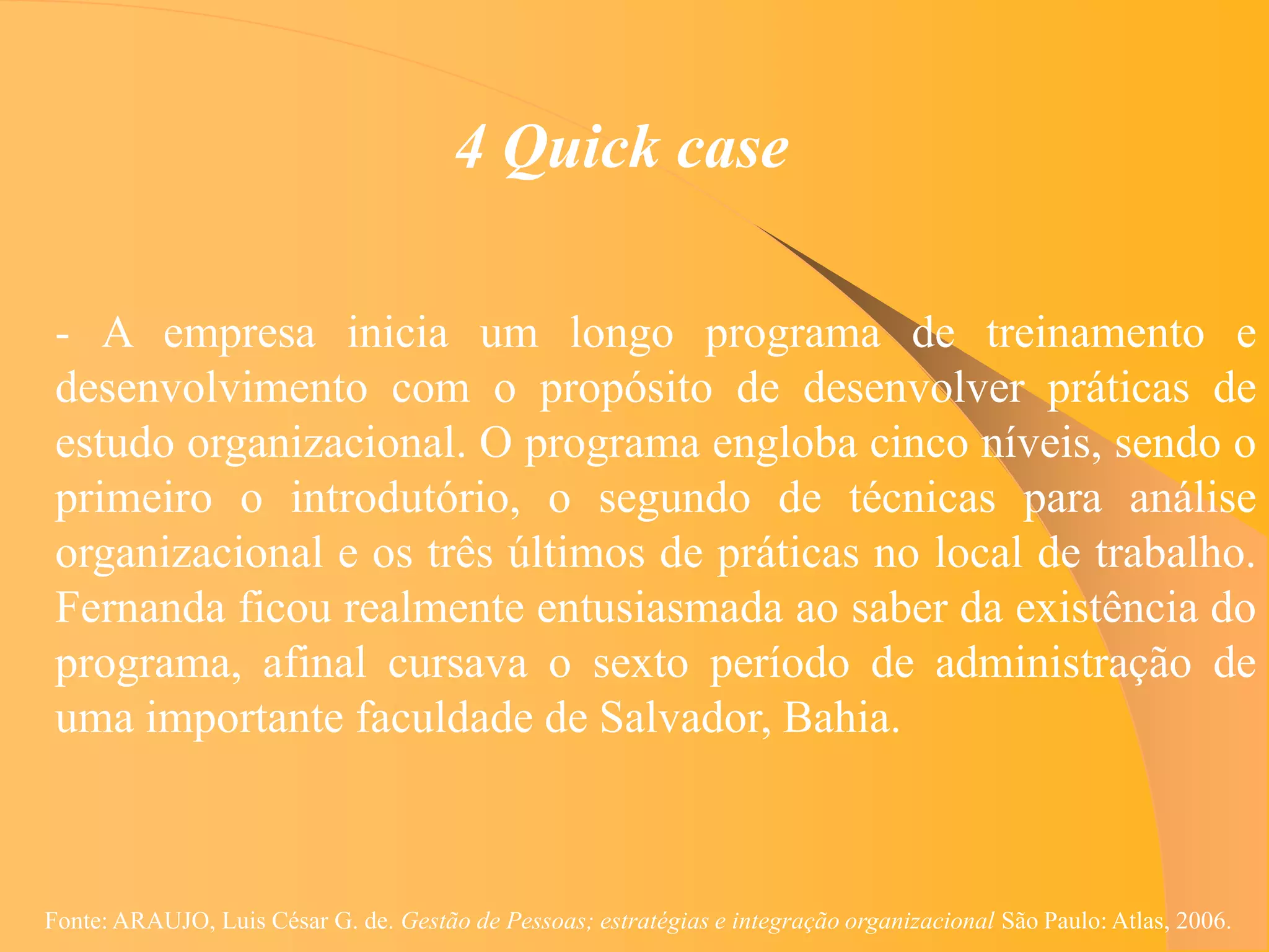 4 Quick case

 - A empresa inicia um longo programa de treinamento e
 desenvolvimento com o propósito de desenvolver práticas de
 estudo organizacional. O programa engloba cinco níveis, sendo o
 primeiro o introdutório, o segundo de técnicas para análise
 organizacional e os três últimos de práticas no local de trabalho.
 Fernanda ficou realmente entusiasmada ao saber da existência do
 programa, afinal cursava o sexto período de administração de
 uma importante faculdade de Salvador, Bahia.



Fonte: ARAUJO, Luis César G. de. Gestão de Pessoas; estratégias e integração organizacional São Paulo: Atlas, 2006.
 