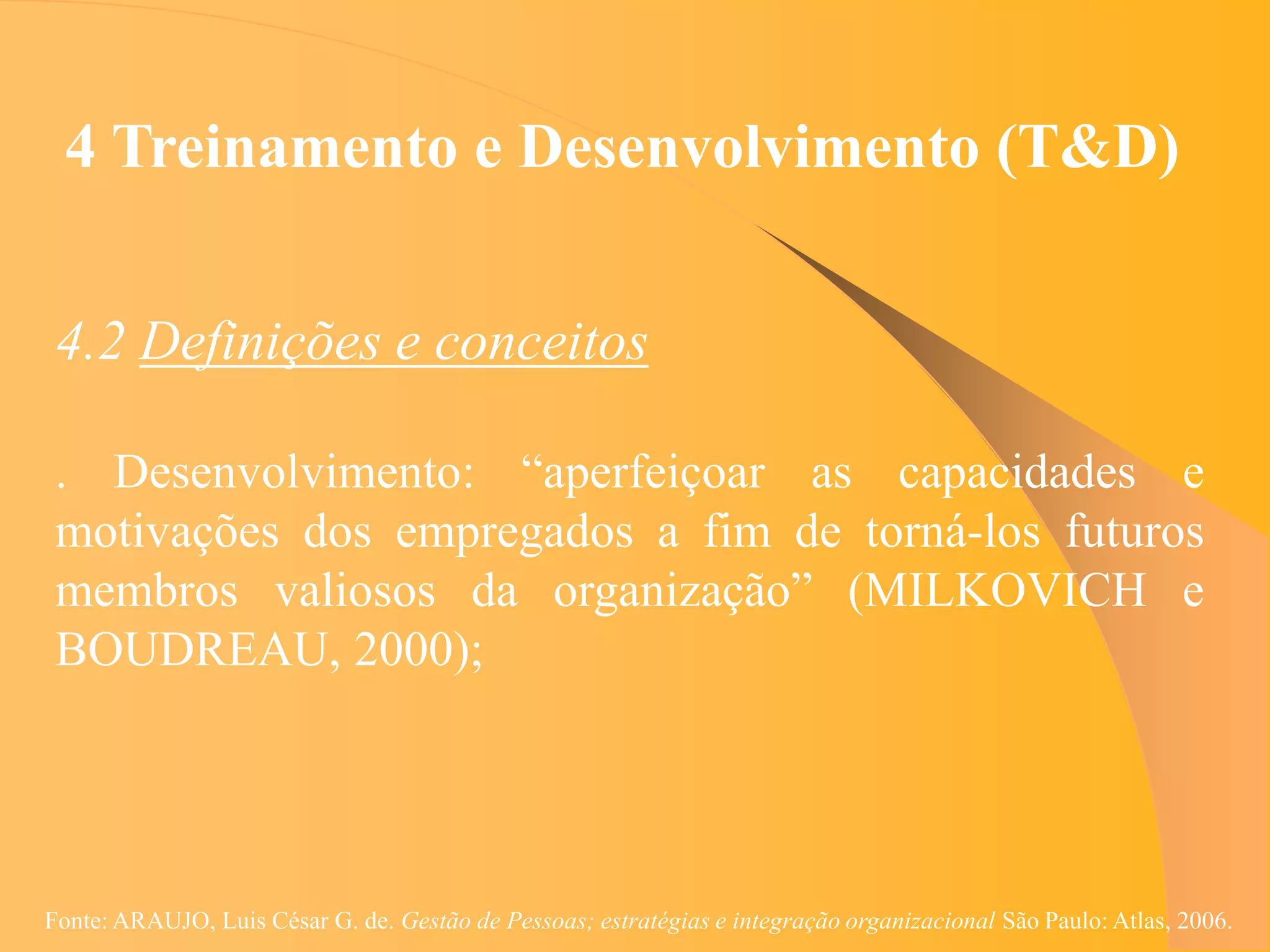 4 Treinamento e Desenvolvimento (T&D)


 4.2 Definições e conceitos

 . Desenvolvimento: “aperfeiçoar as capacidades e
 motivações dos empregados a fim de torná-los futuros
 membros valiosos da organização” (MILKOVICH e
 BOUDREAU, 2000);




Fonte: ARAUJO, Luis César G. de. Gestão de Pessoas; estratégias e integração organizacional São Paulo: Atlas, 2006.
 