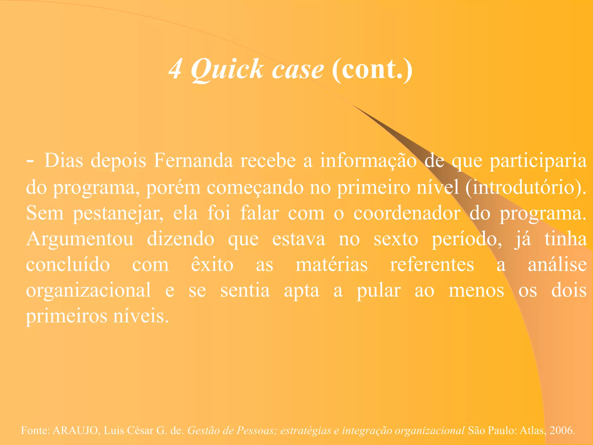 4 Quick case (cont.)

 - Dias depois Fernanda recebe a informação de que participaria
 do programa, porém começando no primeiro nível (introdutório).
 Sem pestanejar, ela foi falar com o coordenador do programa.
 Argumentou dizendo que estava no sexto período, já tinha
 concluído com êxito as matérias referentes a análise
 organizacional e se sentia apta a pular ao menos os dois
 primeiros níveis.




Fonte: ARAUJO, Luis César G. de. Gestão de Pessoas; estratégias e integração organizacional São Paulo: Atlas, 2006.
 