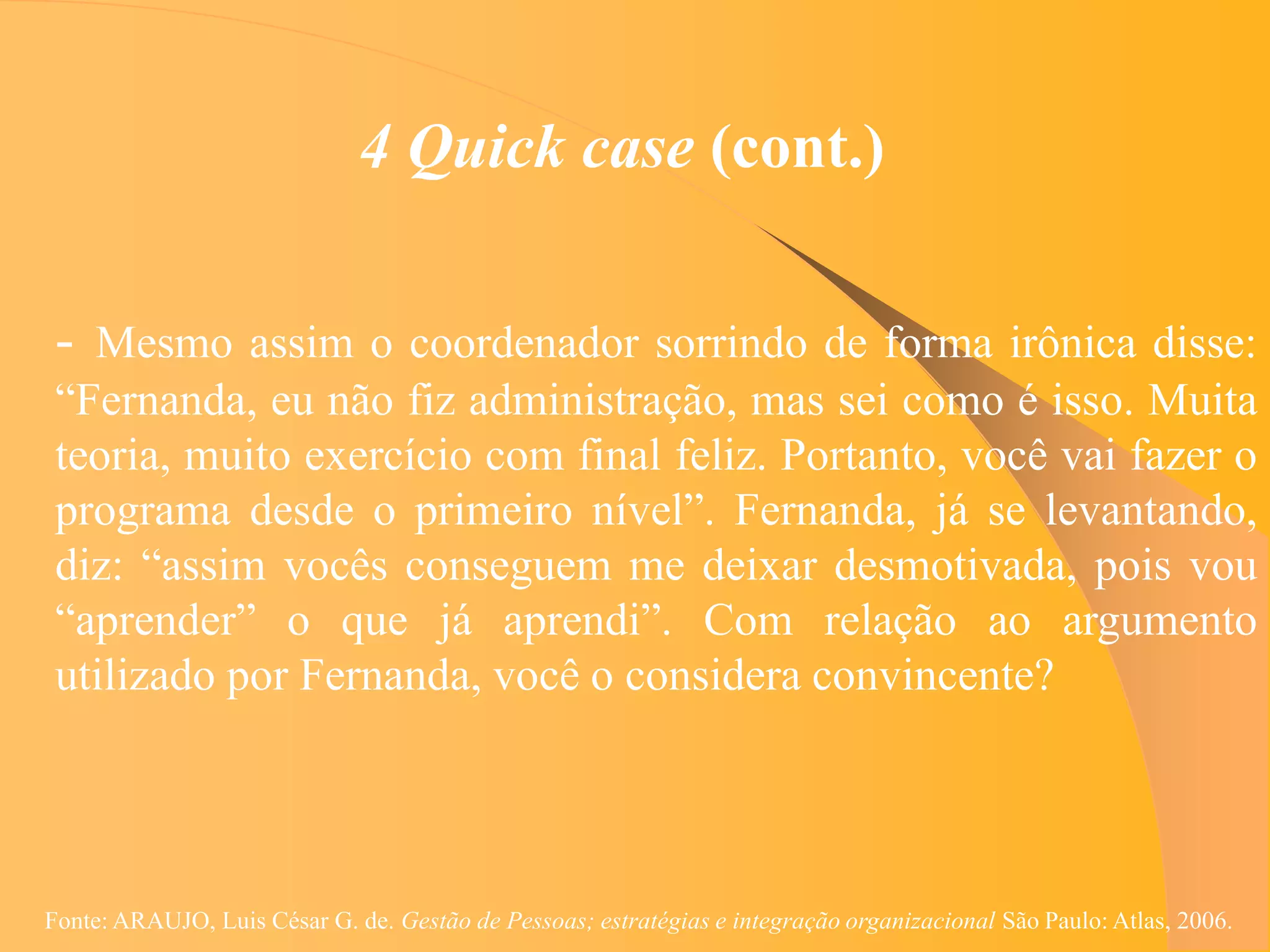 4 Quick case (cont.)

 - Mesmo assim o coordenador sorrindo de forma irônica disse:
 “Fernanda, eu não fiz administração, mas sei como é isso. Muita
 teoria, muito exercício com final feliz. Portanto, você vai fazer o
 programa desde o primeiro nível”. Fernanda, já se levantando,
 diz: “assim vocês conseguem me deixar desmotivada, pois vou
 “aprender” o que já aprendi”. Com relação ao argumento
 utilizado por Fernanda, você o considera convincente?




Fonte: ARAUJO, Luis César G. de. Gestão de Pessoas; estratégias e integração organizacional São Paulo: Atlas, 2006.
 