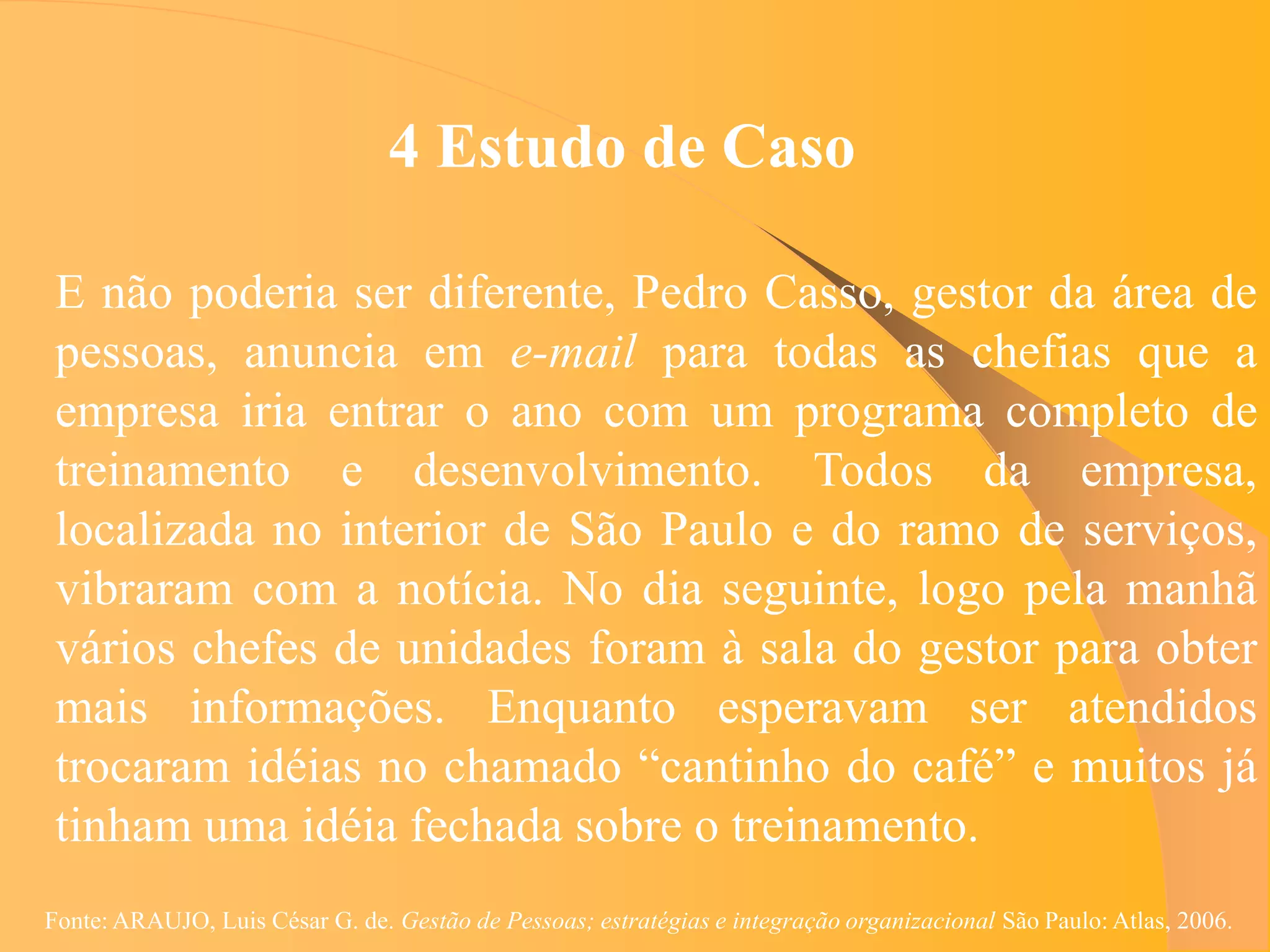 4 Estudo de Caso

 E não poderia ser diferente, Pedro Casso, gestor da área de
 pessoas, anuncia em e-mail para todas as chefias que a
 empresa iria entrar o ano com um programa completo de
 treinamento e desenvolvimento. Todos da empresa,
 localizada no interior de São Paulo e do ramo de serviços,
 vibraram com a notícia. No dia seguinte, logo pela manhã
 vários chefes de unidades foram à sala do gestor para obter
 mais informações. Enquanto esperavam ser atendidos
 trocaram idéias no chamado “cantinho do café” e muitos já
 tinham uma idéia fechada sobre o treinamento.
Fonte: ARAUJO, Luis César G. de. Gestão de Pessoas; estratégias e integração organizacional São Paulo: Atlas, 2006.
 