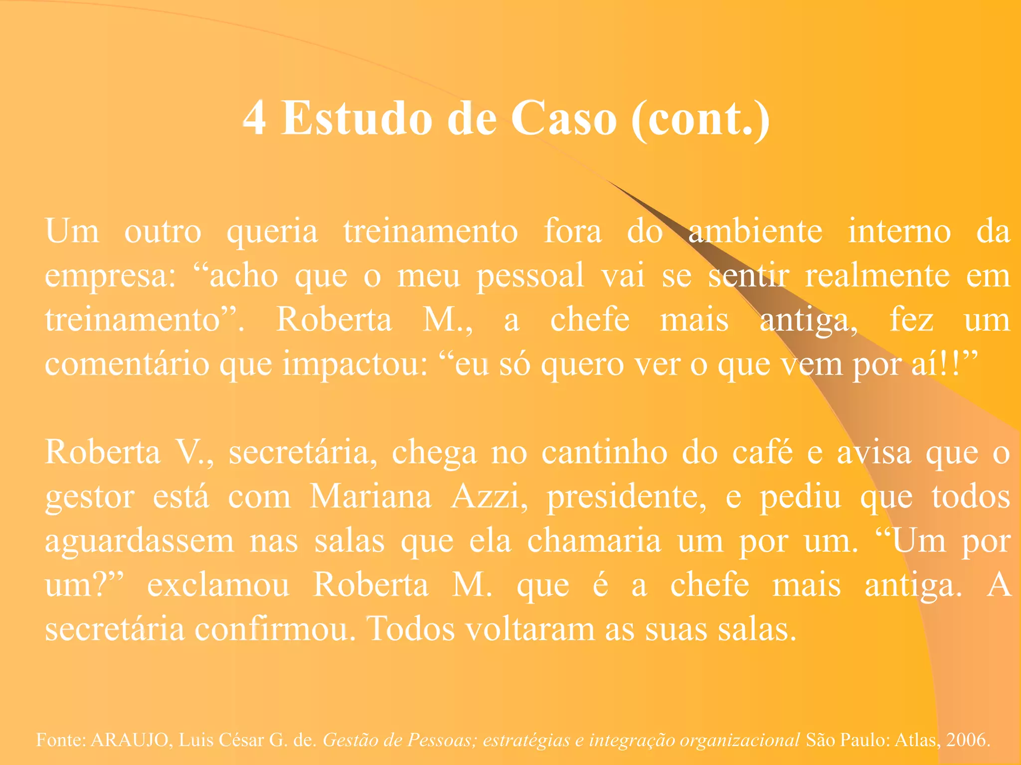 4 Estudo de Caso (cont.)

 Um outro queria treinamento fora do ambiente interno da
 empresa: “acho que o meu pessoal vai se sentir realmente em
 treinamento”. Roberta M., a chefe mais antiga, fez um
 comentário que impactou: “eu só quero ver o que vem por aí!!”

 Roberta V., secretária, chega no cantinho do café e avisa que o
 gestor está com Mariana Azzi, presidente, e pediu que todos
 aguardassem nas salas que ela chamaria um por um. “Um por
 um?” exclamou Roberta M. que é a chefe mais antiga. A
 secretária confirmou. Todos voltaram as suas salas.

Fonte: ARAUJO, Luis César G. de. Gestão de Pessoas; estratégias e integração organizacional São Paulo: Atlas, 2006.
 
