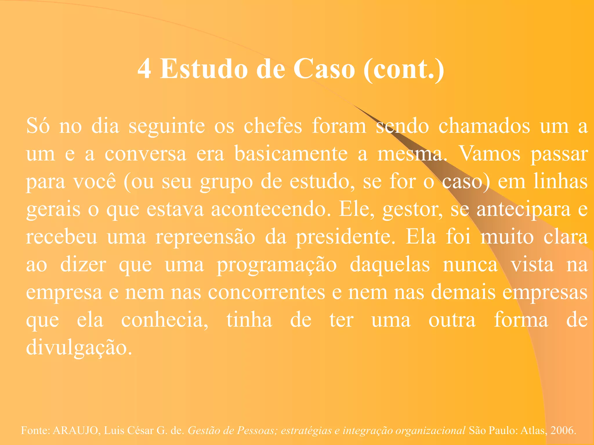 4 Estudo de Caso (cont.)
 Só no dia seguinte os chefes foram sendo chamados um a
 um e a conversa era basicamente a mesma. Vamos passar
 para você (ou seu grupo de estudo, se for o caso) em linhas
 gerais o que estava acontecendo. Ele, gestor, se antecipara e
 recebeu uma repreensão da presidente. Ela foi muito clara
 ao dizer que uma programação daquelas nunca vista na
 empresa e nem nas concorrentes e nem nas demais empresas
 que ela conhecia, tinha de ter uma outra forma de
 divulgação.


Fonte: ARAUJO, Luis César G. de. Gestão de Pessoas; estratégias e integração organizacional São Paulo: Atlas, 2006.
 