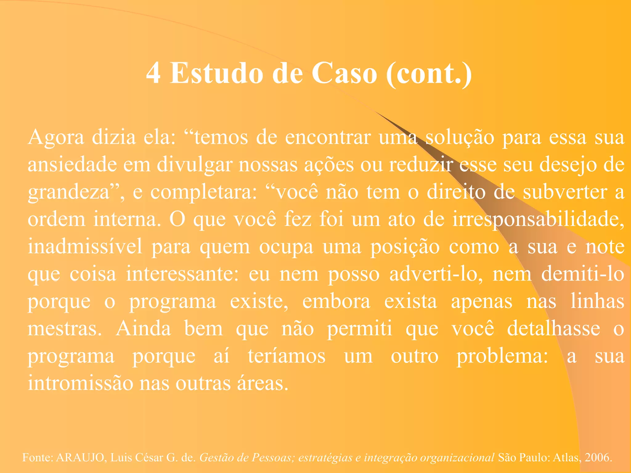 4 Estudo de Caso (cont.)
 Agora dizia ela: “temos de encontrar uma solução para essa sua
 ansiedade em divulgar nossas ações ou reduzir esse seu desejo de
 grandeza”, e completara: “você não tem o direito de subverter a
 ordem interna. O que você fez foi um ato de irresponsabilidade,
 inadmissível para quem ocupa uma posição como a sua e note
 que coisa interessante: eu nem posso adverti-lo, nem demiti-lo
 porque o programa existe, embora exista apenas nas linhas
 mestras. Ainda bem que não permiti que você detalhasse o
 programa porque aí teríamos um outro problema: a sua
 intromissão nas outras áreas.


Fonte: ARAUJO, Luis César G. de. Gestão de Pessoas; estratégias e integração organizacional São Paulo: Atlas, 2006.
 