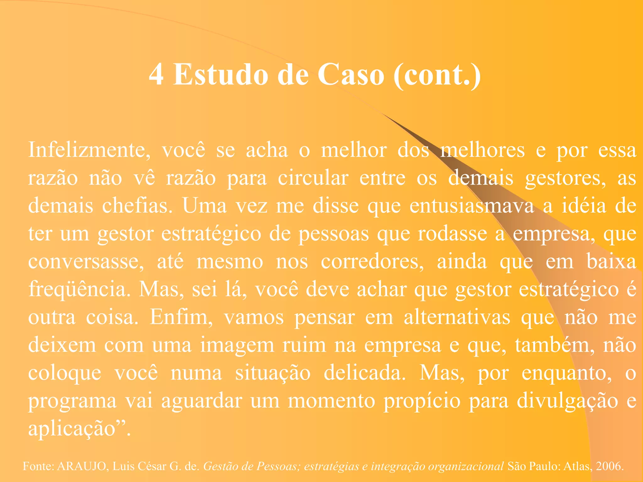 4 Estudo de Caso (cont.)

 Infelizmente, você se acha o melhor dos melhores e por essa
 razão não vê razão para circular entre os demais gestores, as
 demais chefias. Uma vez me disse que entusiasmava a idéia de
 ter um gestor estratégico de pessoas que rodasse a empresa, que
 conversasse, até mesmo nos corredores, ainda que em baixa
 freqüência. Mas, sei lá, você deve achar que gestor estratégico é
 outra coisa. Enfim, vamos pensar em alternativas que não me
 deixem com uma imagem ruim na empresa e que, também, não
 coloque você numa situação delicada. Mas, por enquanto, o
 programa vai aguardar um momento propício para divulgação e
 aplicação”.
Fonte: ARAUJO, Luis César G. de. Gestão de Pessoas; estratégias e integração organizacional São Paulo: Atlas, 2006.
 