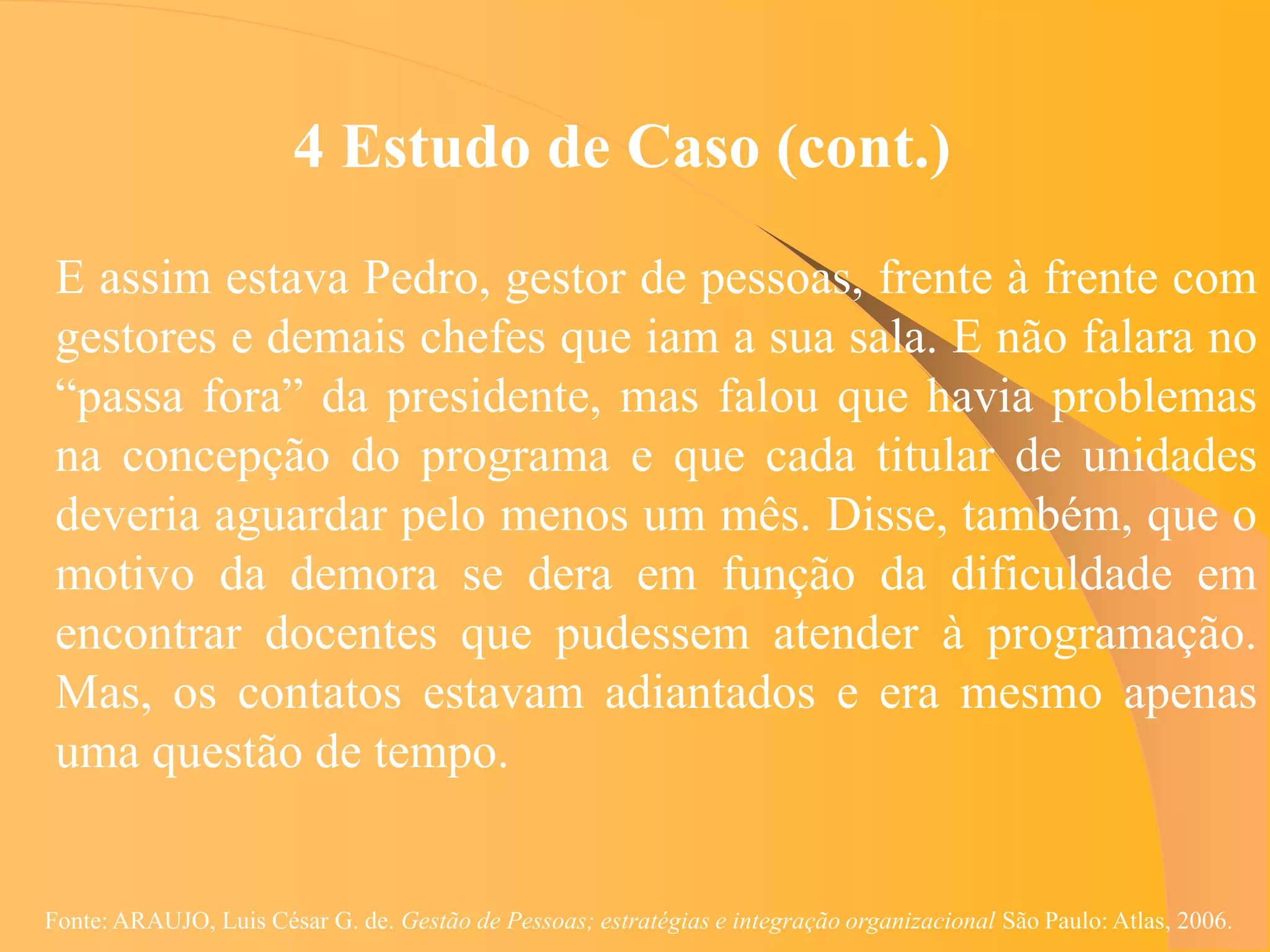 4 Estudo de Caso (cont.)
 E assim estava Pedro, gestor de pessoas, frente à frente com
 gestores e demais chefes que iam a sua sala. E não falara no
 “passa fora” da presidente, mas falou que havia problemas
 na concepção do programa e que cada titular de unidades
 deveria aguardar pelo menos um mês. Disse, também, que o
 motivo da demora se dera em função da dificuldade em
 encontrar docentes que pudessem atender à programação.
 Mas, os contatos estavam adiantados e era mesmo apenas
 uma questão de tempo.


Fonte: ARAUJO, Luis César G. de. Gestão de Pessoas; estratégias e integração organizacional São Paulo: Atlas, 2006.
 