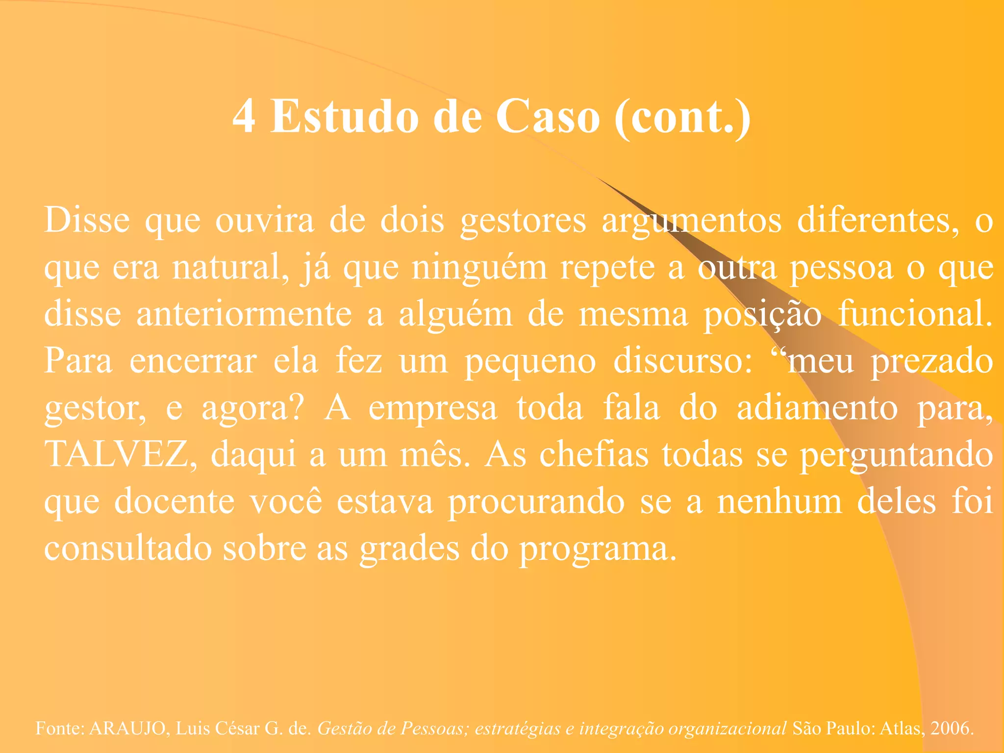4 Estudo de Caso (cont.)
 Disse que ouvira de dois gestores argumentos diferentes, o
 que era natural, já que ninguém repete a outra pessoa o que
 disse anteriormente a alguém de mesma posição funcional.
 Para encerrar ela fez um pequeno discurso: “meu prezado
 gestor, e agora? A empresa toda fala do adiamento para,
 TALVEZ, daqui a um mês. As chefias todas se perguntando
 que docente você estava procurando se a nenhum deles foi
 consultado sobre as grades do programa.



Fonte: ARAUJO, Luis César G. de. Gestão de Pessoas; estratégias e integração organizacional São Paulo: Atlas, 2006.
 