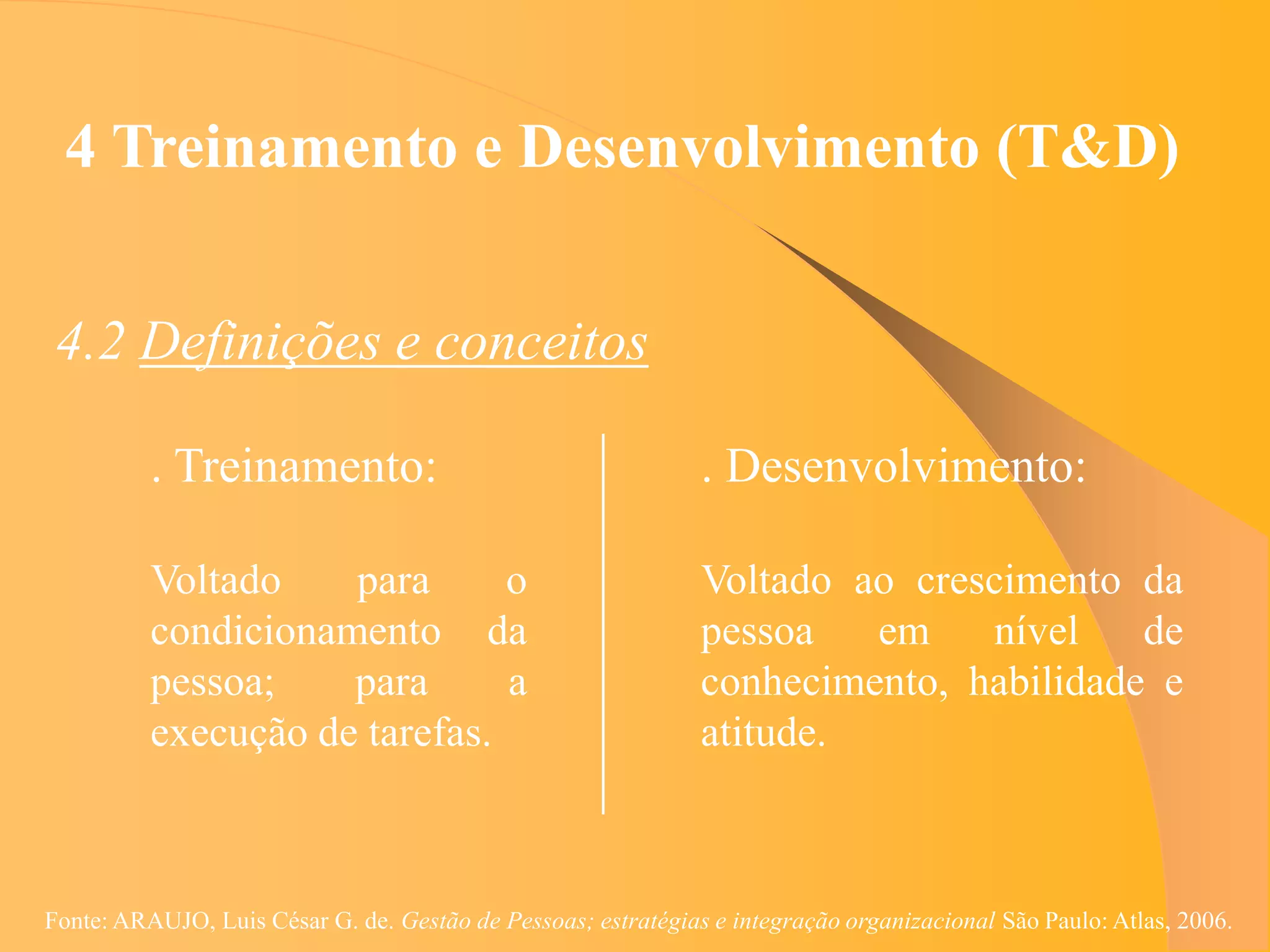 4 Treinamento e Desenvolvimento (T&D)


 4.2 Definições e conceitos

          . Treinamento:                                       . Desenvolvimento:

          Voltado    para      o                               Voltado ao crescimento da
          condicionamento da                                   pessoa   em    nível    de
          pessoa;    para      a                               conhecimento, habilidade e
          execução de tarefas.                                 atitude.



Fonte: ARAUJO, Luis César G. de. Gestão de Pessoas; estratégias e integração organizacional São Paulo: Atlas, 2006.
 