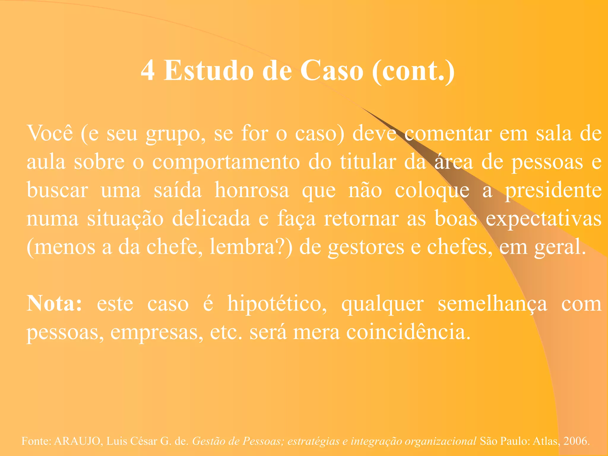 4 Estudo de Caso (cont.)
 Você (e seu grupo, se for o caso) deve comentar em sala de
 aula sobre o comportamento do titular da área de pessoas e
 buscar uma saída honrosa que não coloque a presidente
 numa situação delicada e faça retornar as boas expectativas
 (menos a da chefe, lembra?) de gestores e chefes, em geral.

 Nota: este caso é hipotético, qualquer semelhança com
 pessoas, empresas, etc. será mera coincidência.



Fonte: ARAUJO, Luis César G. de. Gestão de Pessoas; estratégias e integração organizacional São Paulo: Atlas, 2006.
 