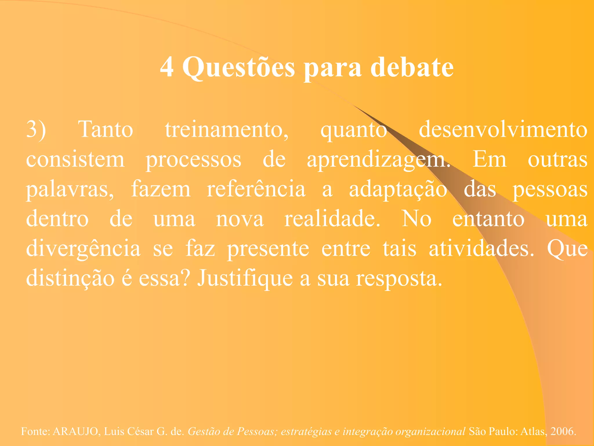 4 Questões para debate

 3) Tanto treinamento, quanto desenvolvimento
 consistem processos de aprendizagem. Em outras
 palavras, fazem referência a adaptação das pessoas
 dentro de uma nova realidade. No entanto uma
 divergência se faz presente entre tais atividades. Que
 distinção é essa? Justifique a sua resposta.




Fonte: ARAUJO, Luis César G. de. Gestão de Pessoas; estratégias e integração organizacional São Paulo: Atlas, 2006.
 