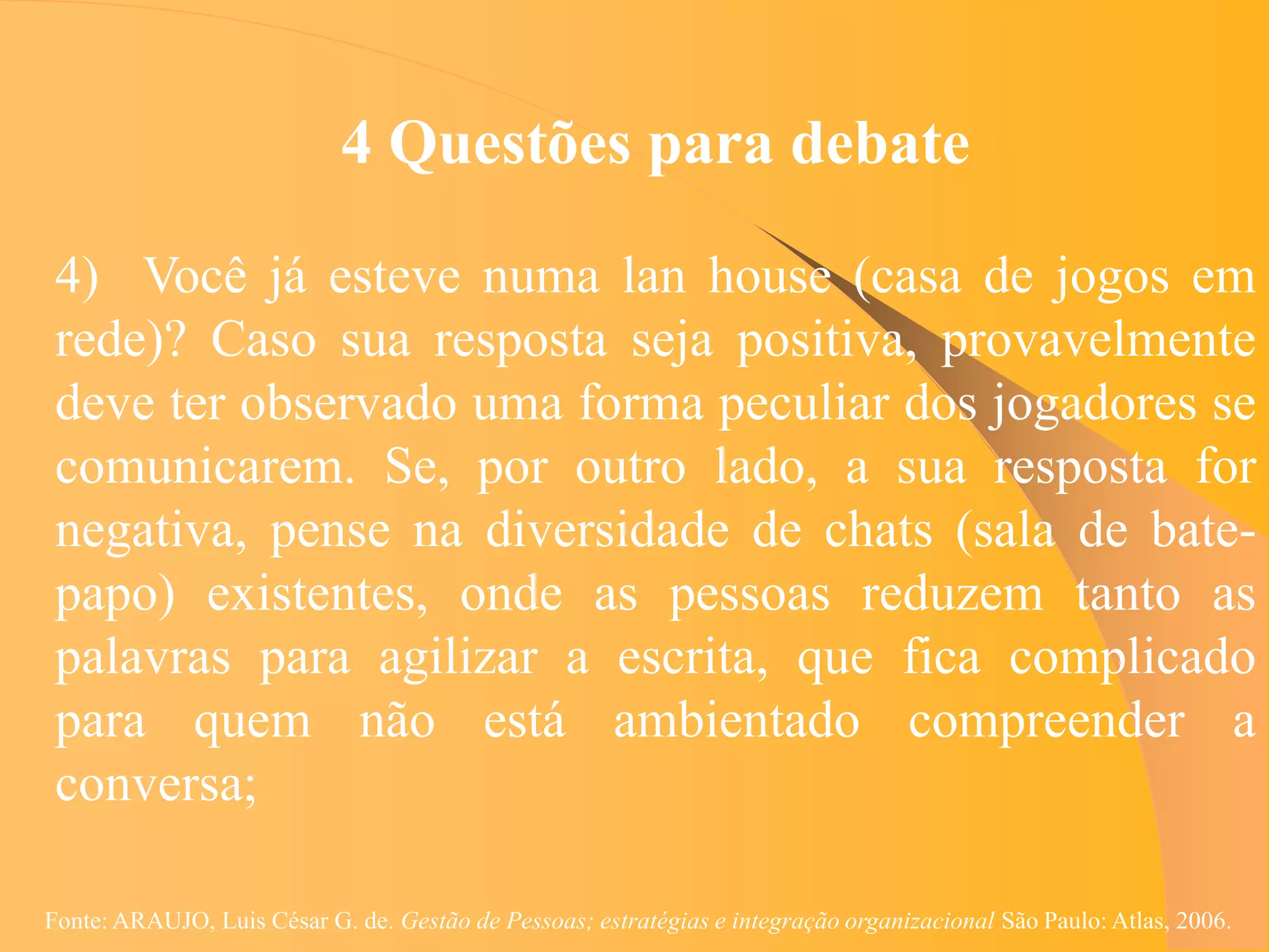 4 Questões para debate

 4) Você já esteve numa lan house (casa de jogos em
 rede)? Caso sua resposta seja positiva, provavelmente
 deve ter observado uma forma peculiar dos jogadores se
 comunicarem. Se, por outro lado, a sua resposta for
 negativa, pense na diversidade de chats (sala de bate-
 papo) existentes, onde as pessoas reduzem tanto as
 palavras para agilizar a escrita, que fica complicado
 para quem não está ambientado compreender a
 conversa;

Fonte: ARAUJO, Luis César G. de. Gestão de Pessoas; estratégias e integração organizacional São Paulo: Atlas, 2006.
 
