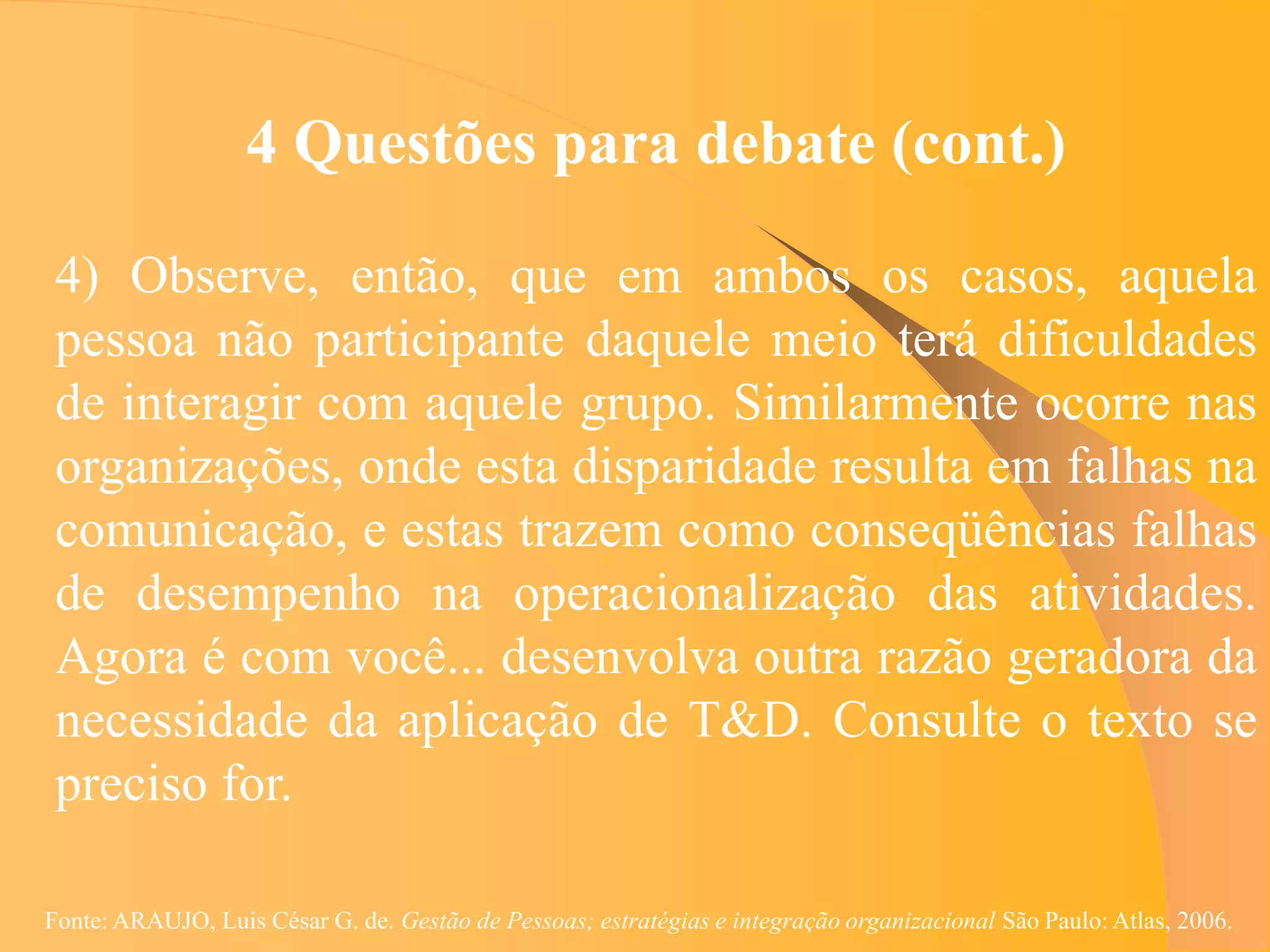 4 Questões para debate (cont.)

 4) Observe, então, que em ambos os casos, aquela
 pessoa não participante daquele meio terá dificuldades
 de interagir com aquele grupo. Similarmente ocorre nas
 organizações, onde esta disparidade resulta em falhas na
 comunicação, e estas trazem como conseqüências falhas
 de desempenho na operacionalização das atividades.
 Agora é com você... desenvolva outra razão geradora da
 necessidade da aplicação de T&D. Consulte o texto se
 preciso for.

Fonte: ARAUJO, Luis César G. de. Gestão de Pessoas; estratégias e integração organizacional São Paulo: Atlas, 2006.
 
