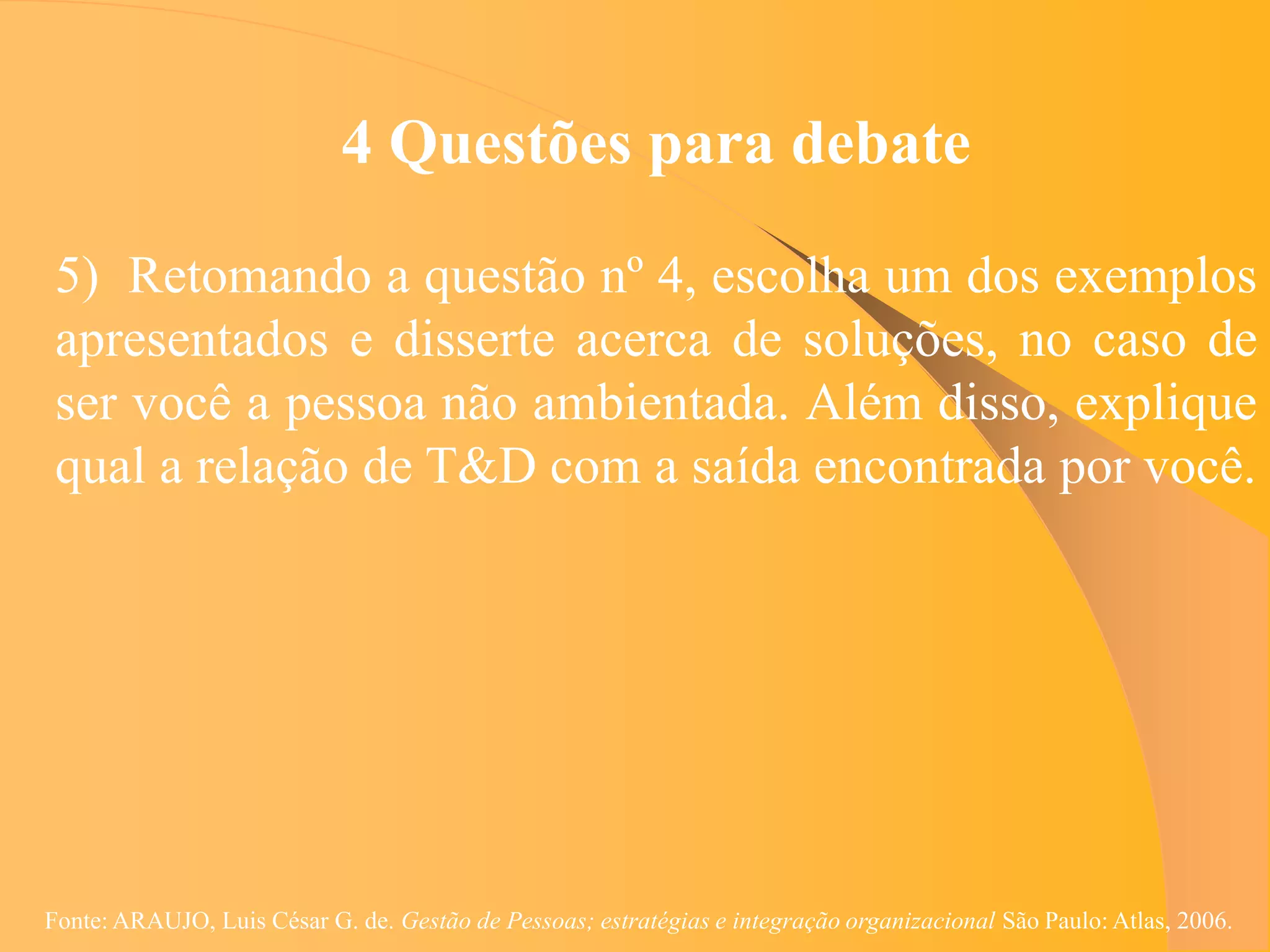4 Questões para debate

 5) Retomando a questão nº 4, escolha um dos exemplos
 apresentados e disserte acerca de soluções, no caso de
 ser você a pessoa não ambientada. Além disso, explique
 qual a relação de T&D com a saída encontrada por você.




Fonte: ARAUJO, Luis César G. de. Gestão de Pessoas; estratégias e integração organizacional São Paulo: Atlas, 2006.
 
