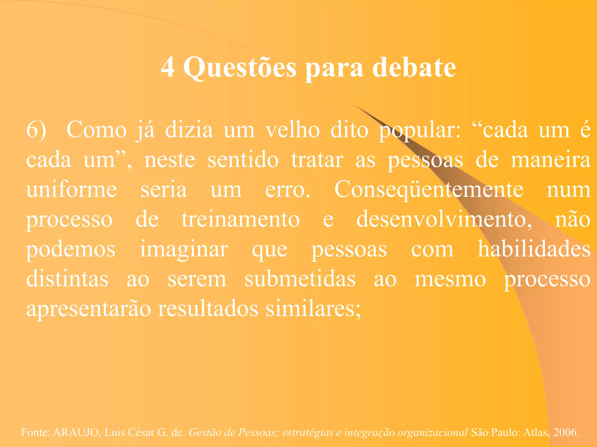 4 Questões para debate

 6) Como já dizia um velho dito popular: “cada um é
 cada um”, neste sentido tratar as pessoas de maneira
 uniforme seria um erro. Conseqüentemente num
 processo de treinamento e desenvolvimento, não
 podemos imaginar que pessoas com habilidades
 distintas ao serem submetidas ao mesmo processo
 apresentarão resultados similares;



Fonte: ARAUJO, Luis César G. de. Gestão de Pessoas; estratégias e integração organizacional São Paulo: Atlas, 2006.
 