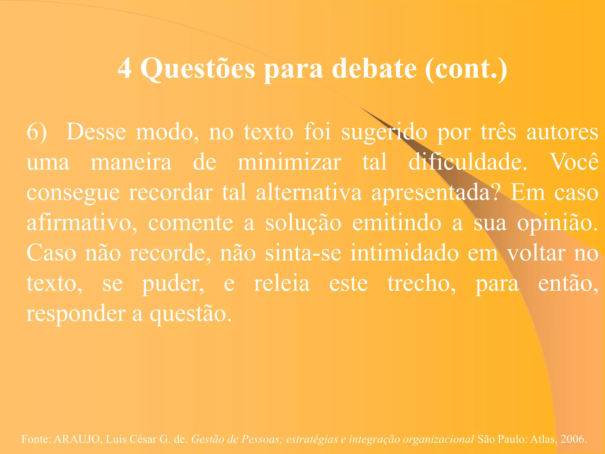 4 Questões para debate (cont.)

 6) Desse modo, no texto foi sugerido por três autores
 uma maneira de minimizar tal dificuldade. Você
 consegue recordar tal alternativa apresentada? Em caso
 afirmativo, comente a solução emitindo a sua opinião.
 Caso não recorde, não sinta-se intimidado em voltar no
 texto, se puder, e releia este trecho, para então,
 responder a questão.



Fonte: ARAUJO, Luis César G. de. Gestão de Pessoas; estratégias e integração organizacional São Paulo: Atlas, 2006.
 