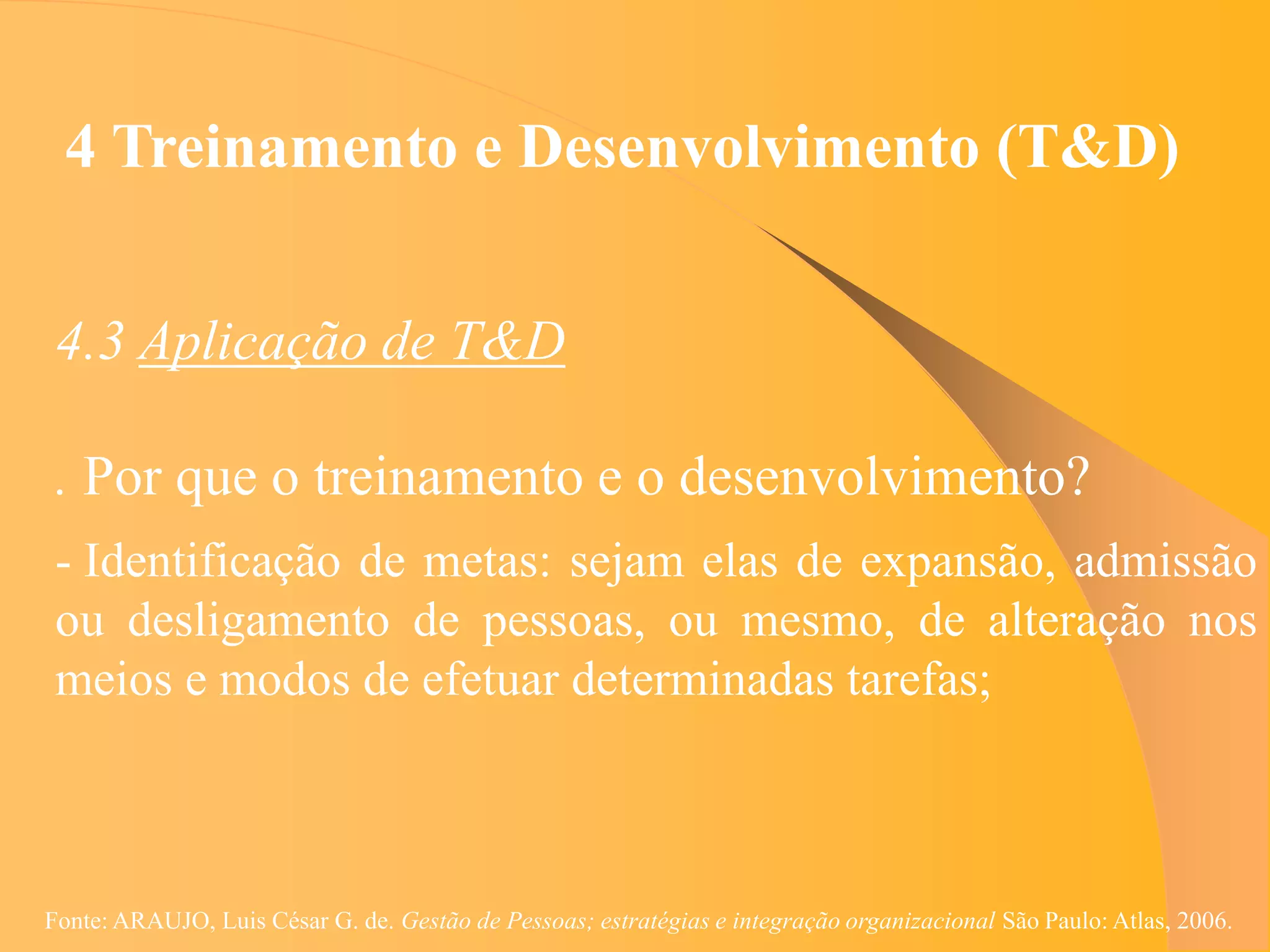 4 Treinamento e Desenvolvimento (T&D)


 4.3 Aplicação de T&D

 . Por que o treinamento e o desenvolvimento?
 - Identificação de metas: sejam elas de expansão, admissão
 ou desligamento de pessoas, ou mesmo, de alteração nos
 meios e modos de efetuar determinadas tarefas;



Fonte: ARAUJO, Luis César G. de. Gestão de Pessoas; estratégias e integração organizacional São Paulo: Atlas, 2006.
 