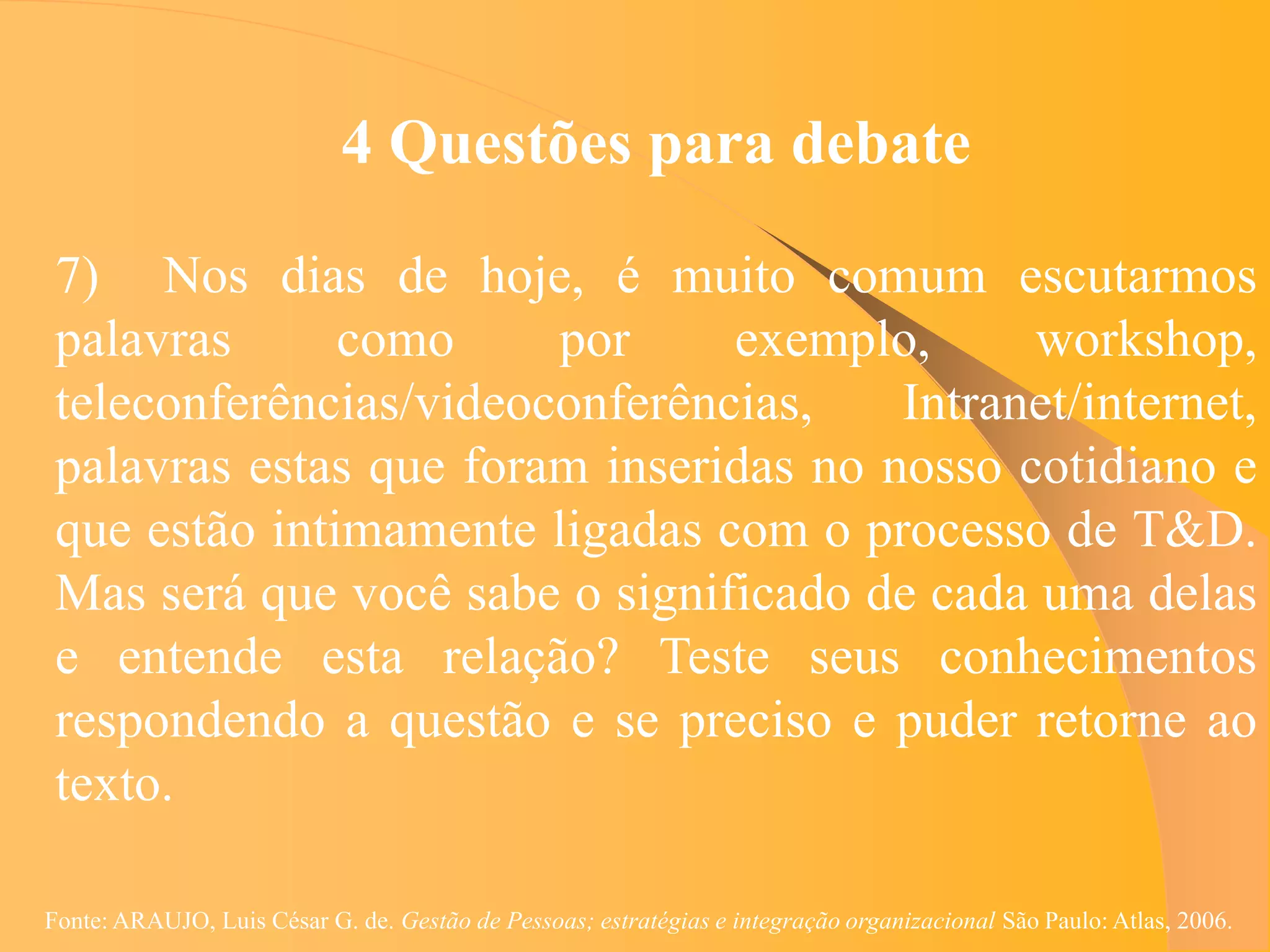 4 Questões para debate

 7) Nos dias de hoje, é muito comum escutarmos
 palavras      como     por     exemplo,      workshop,
 teleconferências/videoconferências,    Intranet/internet,
 palavras estas que foram inseridas no nosso cotidiano e
 que estão intimamente ligadas com o processo de T&D.
 Mas será que você sabe o significado de cada uma delas
 e entende esta relação? Teste seus conhecimentos
 respondendo a questão e se preciso e puder retorne ao
 texto.

Fonte: ARAUJO, Luis César G. de. Gestão de Pessoas; estratégias e integração organizacional São Paulo: Atlas, 2006.
 