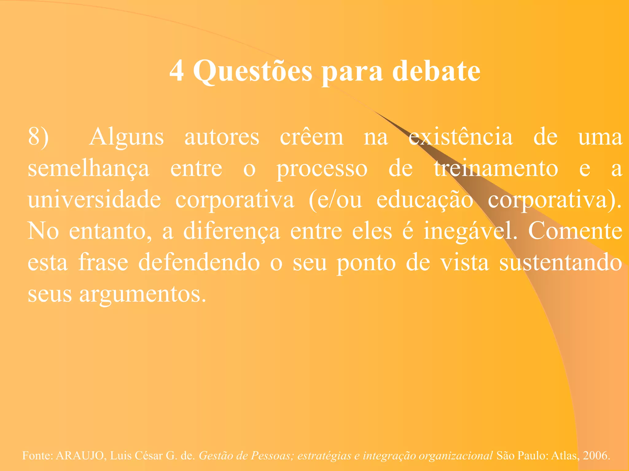 4 Questões para debate

 8)    Alguns autores crêem na existência de uma
 semelhança entre o processo de treinamento e a
 universidade corporativa (e/ou educação corporativa).
 No entanto, a diferença entre eles é inegável. Comente
 esta frase defendendo o seu ponto de vista sustentando
 seus argumentos.




Fonte: ARAUJO, Luis César G. de. Gestão de Pessoas; estratégias e integração organizacional São Paulo: Atlas, 2006.
 