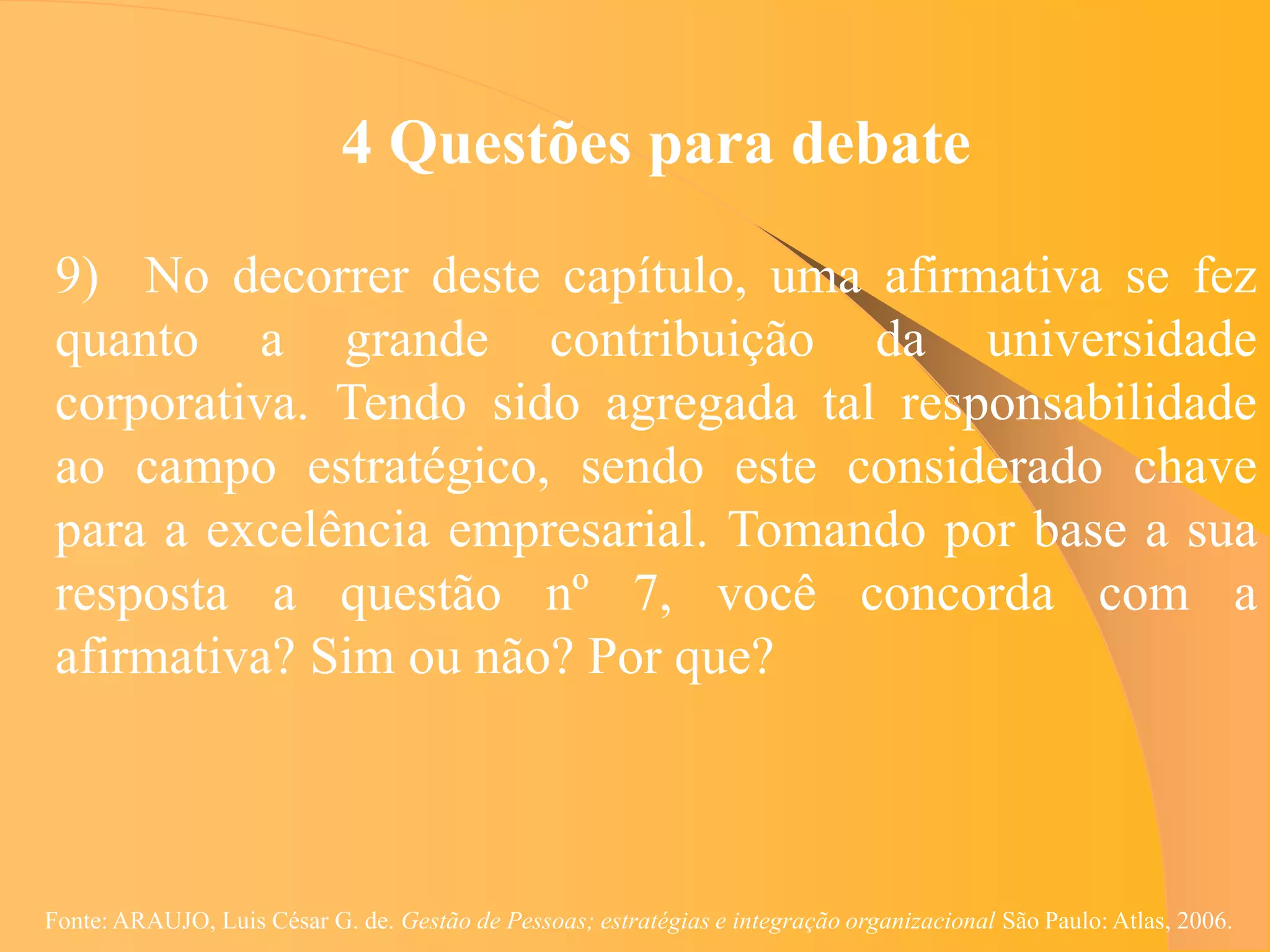 4 Questões para debate

 9) No decorrer deste capítulo, uma afirmativa se fez
 quanto a grande contribuição da universidade
 corporativa. Tendo sido agregada tal responsabilidade
 ao campo estratégico, sendo este considerado chave
 para a excelência empresarial. Tomando por base a sua
 resposta a questão nº 7, você concorda com a
 afirmativa? Sim ou não? Por que?



Fonte: ARAUJO, Luis César G. de. Gestão de Pessoas; estratégias e integração organizacional São Paulo: Atlas, 2006.
 