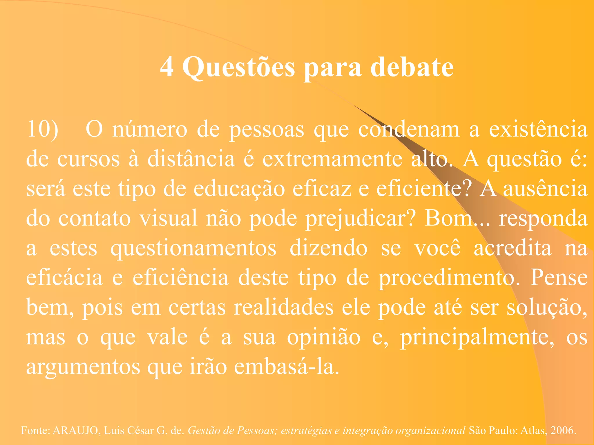 4 Questões para debate

 10) O número de pessoas que condenam a existência
 de cursos à distância é extremamente alto. A questão é:
 será este tipo de educação eficaz e eficiente? A ausência
 do contato visual não pode prejudicar? Bom... responda
 a estes questionamentos dizendo se você acredita na
 eficácia e eficiência deste tipo de procedimento. Pense
 bem, pois em certas realidades ele pode até ser solução,
 mas o que vale é a sua opinião e, principalmente, os
 argumentos que irão embasá-la.

Fonte: ARAUJO, Luis César G. de. Gestão de Pessoas; estratégias e integração organizacional São Paulo: Atlas, 2006.
 